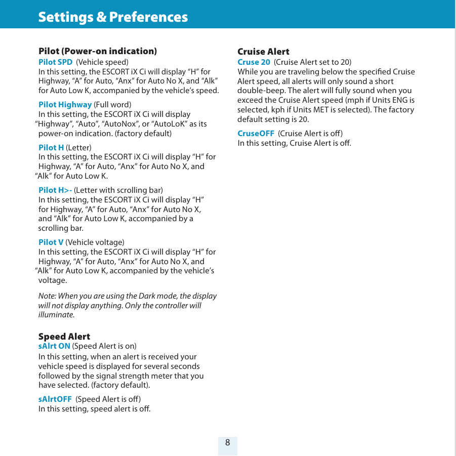 8Settings &amp; Preferences Pilot (Power-on indication) Pilot SPD  (Vehicle speed)In this setting, the ESCORT iX Ci will display “H” for Highway, “A” for Auto, “Anx” for Auto No X, and “Alk” for Auto Low K, accompanied by the vehicle’s speed.Pilot Highway (Full word)In this setting, the ESCORT iX Ci will display  “Highway”, “Auto”, “AutoNox”, or “AutoLoK” as its power-on indication. (factory default)Pilot H (Letter)In this setting, the ESCORT iX Ci will display “H” for Highway, “A” for Auto, “Anx” for Auto No X, and “Alk” for Auto Low K.Pilot H&gt;- (Letter with scrolling bar)In this setting, the ESCORT iX Ci will display “H”  for Highway, “A” for Auto, “Anx” for Auto No X,  and “Alk” for Auto Low K, accompanied by a scrolling bar.Pilot V (Vehicle voltage)In this setting, the ESCORT iX Ci will display “H” for Highway, “A” for Auto, “Anx” for Auto No X, and “Alk” for Auto Low K, accompanied by the vehicle’s voltage. Note: When you are using the Dark mode, the display will not display anything. Only the controller will illuminate. Speed Alert sAlrt ON (Speed Alert is on)In this setting, when an alert is received your vehicle speed is displayed for several seconds followed by the signal strength meter that you have selected. (factory default).sAlrtOFF  (Speed Alert is o)In this setting, speed alert is o. Cruise AlertCruse 20  (Cruise Alert set to 20)While you are traveling below the specied Cruise Alert speed, all alerts will only sound a short double-beep. The alert will fully sound when you exceed the Cruise Alert speed (mph if Units ENG is selected, kph if Units MET is selected). The factory default setting is 20.CruseOFF  (Cruise Alert is o)In this setting, Cruise Alert is o. 