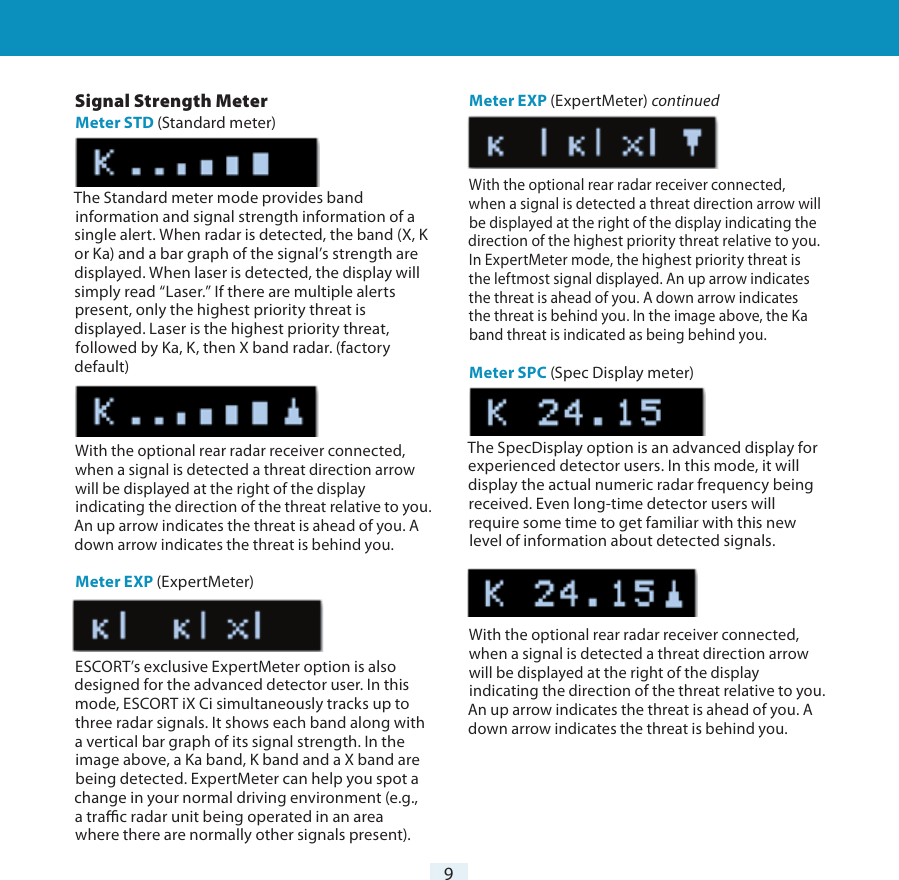 9Settings &amp; Preferences Signal Strength MeterMeter STD (Standard meter)The Standard meter mode provides band information and signal strength information of a single alert. When radar is detected, the band (X, K or Ka) and a bar graph of the signal’s strength are displayed. When laser is detected, the display will simply read “Laser.” If there are multiple alerts present, only the highest priority threat is displayed. Laser is the highest priority threat, followed by Ka, K, then X band radar. (factory default)With the optional rear radar receiver connected, when a signal is detected a threat direction arrow will be displayed at the right of the display indicating the direction of the threat relative to you. An up arrow indicates the threat is ahead of you. A down arrow indicates the threat is behind you.Meter EXP (ExpertMeter)ESCORT’s exclusive ExpertMeter option is also designed for the advanced detector user. In this mode, ESCORT iX Ci simultaneously tracks up to three radar signals. It shows each band along with a vertical bar graph of its signal strength. In the image above, a Ka band, K band and a X band are being detected. ExpertMeter can help you spot a change in your normal driving environment (e.g., a trac radar unit being operated in an area where there are normally other signals present).Meter EXP (ExpertMeter) continuedWith the optional rear radar receiver connected, when a signal is detected a threat direction arrow will be displayed at the right of the display indicating the direction of the highest priority threat relative to you. In ExpertMeter mode, the highest priority threat is the leftmost signal displayed. An up arrow indicates the threat is ahead of you. A down arrow indicates the threat is behind you. In the image above, the Ka band threat is indicated as being behind you. Meter SPC (Spec Display meter)The SpecDisplay option is an advanced display for experienced detector users. In this mode, it will display the actual numeric radar frequency being received. Even long-time detector users will require some time to get familiar with this new level of information about detected signals.With the optional rear radar receiver connected, when a signal is detected a threat direction arrow will be displayed at the right of the display indicating the direction of the threat relative to you. An up arrow indicates the threat is ahead of you. A down arrow indicates the threat is behind you.