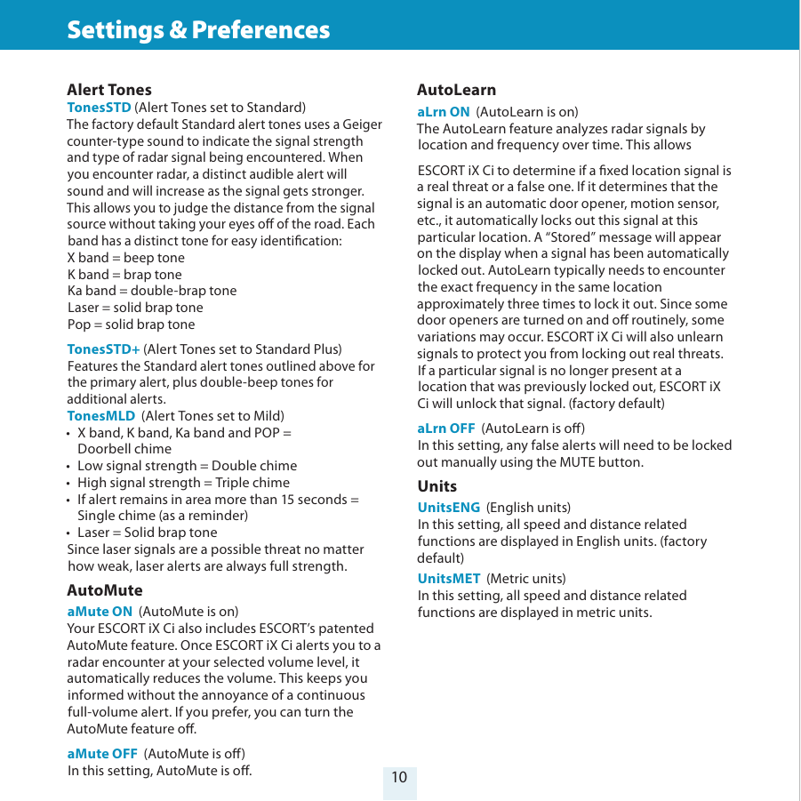 10Settings &amp; Preferences Alert Tones TonesSTD (Alert Tones set to Standard)The factory default Standard alert tones uses a Geiger counter-type sound to indicate the signal strength and type of radar signal being encountered. When you encounter radar, a distinct audible alert will sound and will increase as the signal gets stronger. This allows you to judge the distance from the signal source without taking your eyes o of the road. Each band has a distinct tone for easy identication:X band = beep toneK band = brap toneKa band = double-brap toneLaser = solid brap tonePop = solid brap toneTonesSTD+ (Alert Tones set to Standard Plus)Features the Standard alert tones outlined above for the primary alert, plus double-beep tones for additional alerts.TonesMLD  (Alert Tones set to Mild) •  X band, K band, Ka band and POP =   Doorbell chime•  Low signal strength = Double chime•  High signal strength = Triple chime•  If alert remains in area more than 15 seconds =    Single chime (as a reminder)•  Laser = Solid brap toneSince laser signals are a possible threat no matter how weak, laser alerts are always full strength.AutoMuteaMute ON  (AutoMute is on)Your ESCORT iX Ci also includes ESCORT’s patented AutoMute feature. Once ESCORT iX Ci alerts you to a radar encounter at your selected volume level, it automatically reduces the volume. This keeps you informed without the annoyance of a continuous full-volume alert. If you prefer, you can turn the AutoMute feature o.aMute OFF  (AutoMute is o)In this setting, AutoMute is o.AutoLearnaLrn ON  (AutoLearn is on)The AutoLearn feature analyzes radar signals by location and frequency over time. This allowsESCORT iX Ci to determine if a xed location signal is a real threat or a false one. If it determines that the signal is an automatic door opener, motion sensor, etc., it automatically locks out this signal at this particular location. A “Stored” message will appear on the display when a signal has been automatically locked out. AutoLearn typically needs to encounter the exact frequency in the same location approximately three times to lock it out. Since some door openers are turned on and o routinely, some variations may occur. ESCORT iX Ci will also unlearn signals to protect you from locking out real threats. If a particular signal is no longer present at a location that was previously locked out, ESCORT iX Ci will unlock that signal. (factory default)aLrn OFF  (AutoLearn is o)In this setting, any false alerts will need to be locked out manually using the MUTE button.UnitsUnitsENG  (English units)In this setting, all speed and distance related functions are displayed in English units. (factory default)UnitsMET  (Metric units)In this setting, all speed and distance related functions are displayed in metric units.