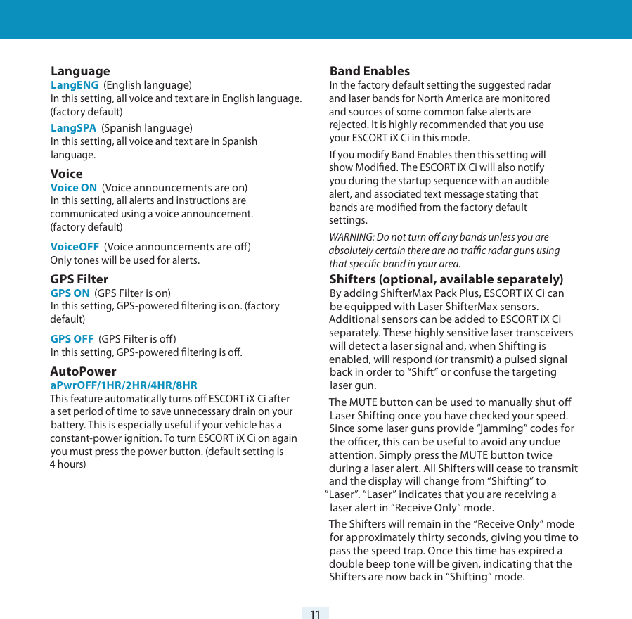 11Settings &amp; Preferences LanguageLangENG  (English language)In this setting, all voice and text are in English language. (factory default)LangSPA  (Spanish language)In this setting, all voice and text are in Spanish language.Voice Voice ON  (Voice announcements are on)In this setting, all alerts and instructions are communicated using a voice announcement.(factory default)VoiceOFF  (Voice announcements are o)Only tones will be used for alerts.GPS Filter GPS ON  (GPS Filter is on)In this setting, GPS-powered ltering is on. (factory default)GPS OFF  (GPS Filter is o)In this setting, GPS-powered ltering is o.AutoPower aPwrOFF/1HR/2HR/4HR/8HRThis feature automatically turns o ESCORT iX Ci after a set period of time to save unnecessary drain on your battery. This is especially useful if your vehicle has a constant-power ignition. To turn ESCORT iX Ci on again you must press the power button. (default setting is 4 hours)Band EnablesIn the factory default setting the suggested radarand laser bands for North America are monitoredand sources of some common false alerts arerejected. It is highly recommended that you useyour ESCORT iX Ci in this mode.If you modify Band Enables then this setting willshow Modied. The ESCORT iX Ci will also notifyyou during the startup sequence with an audiblealert, and associated text message stating thatbands are modied from the factory defaultsettings.WARNING: Do not turn o any bands unless you areabsolutely certain there are no trac radar guns usingthat specic band in your area.Shifters (optional, available separately) By adding ShifterMax Pack Plus, ESCORT iX Ci canbe equipped with Laser ShifterMax sensors.Additional sensors can be added to ESCORT iX Ciseparately. These highly sensitive laser transceiverswill detect a laser signal and, when Shifting isenabled, will respond (or transmit) a pulsed signalback in order to “Shift” or confuse the targetinglaser gun.The MUTE button can be used to manually shut oLaser Shifting once you have checked your speed.Since some laser guns provide “jamming” codes forthe ocer, this can be useful to avoid any undueattention. Simply press the MUTE button twiceduring a laser alert. All Shifters will cease to transmitand the display will change from “Shifting” to“Laser”. “Laser” indicates that you are receiving alaser alert in “Receive Only” mode.The Shifters will remain in the “Receive Only” modefor approximately thirty seconds, giving you time topass the speed trap. Once this time has expired adouble beep tone will be given, indicating that theShifters are now back in “Shifting” mode.