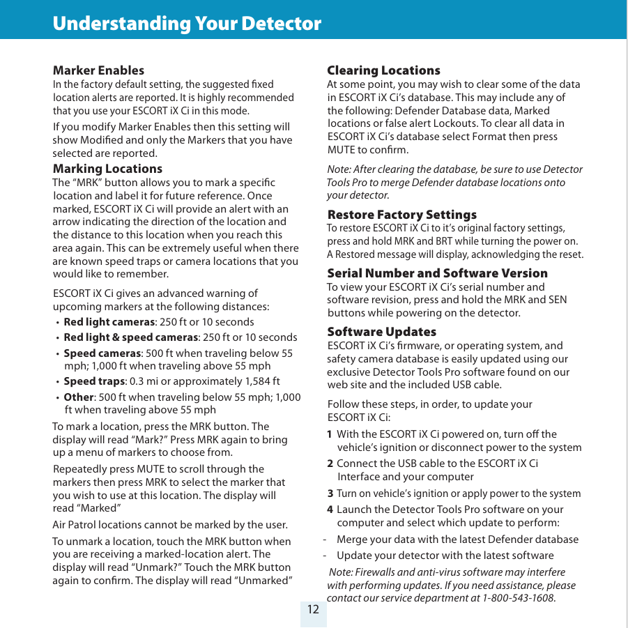 12Understanding Your Detector        Understanding Your Detector      Clearing Locations At some point, you may wish to clear some of the data in ESCORT iX Ci’s database. This may include any of the following: Defender Database data, Marked locations or false alert Lockouts. To clear all data in ESCORT iX Ci’s database select Format then press MUTE to conrm.Note: After clearing the database, be sure to use Detector Tools Pro to merge Defender database locations onto your detector.Restore Factory Settings To restore ESCORT iX Ci to it’s original factory settings, press and hold MRK and BRT while turning the power on. A Restored message will display, acknowledging the reset. Serial Number and Software VersionTo view your ESCORT iX Ci’s serial number and software revision, press and hold the MRK and SEN buttons while powering on the detector.Software UpdatesESCORT iX Ci’s rmware, or operating system, and safety camera database is easily updated using our exclusive Detector Tools Pro software found on our web site and the included USB cable. Follow these steps, in order, to update your  ESCORT iX Ci:1 With the ESCORT iX Ci powered on, turn o the vehicle’s ignition or disconnect power to the system2 Connect the USB cable to the ESCORT iX Ci Interface and your computer3  Turn on vehicle’s ignition or apply power to the system4  Launch the Detector Tools Pro software on your computer and select which update to perform: -  Merge your data with the latest Defender database -  Update your detector with the latest software Note: Firewalls and anti-virus software may interfere with performing updates. If you need assistance, please contact our service department at 1-800-543-1608.  Marker EnablesIn the factory default setting, the suggested xed location alerts are reported. It is highly recommended that you use your ESCORT iX Ci in this mode.If you modify Marker Enables then this setting will show Modied and only the Markers that you have selected are reported.Marking Locations The “MRK” button allows you to mark a specic location and label it for future reference. Once marked, ESCORT iX Ci will provide an alert with an arrow indicating the direction of the location and the distance to this location when you reach this area again. This can be extremely useful when there are known speed traps or camera locations that you would like to remember.ESCORT iX Ci gives an advanced warning of upcoming markers at the following distances:•  Red light cameras: 250 ft or 10 seconds•  Red light &amp; speed cameras: 250 ft or 10 seconds•  Speed cameras: 500 ft when traveling below 55 mph; 1,000 ft when traveling above 55 mph•  Speed traps: 0.3 mi or approximately 1,584 ft•  Other: 500 ft when traveling below 55 mph; 1,000 ft when traveling above 55 mphTo mark a location, press the MRK button. The display will read “Mark?” Press MRK again to bring up a menu of markers to choose from. Repeatedly press MUTE to scroll through the markers then press MRK to select the marker that you wish to use at this location. The display will  read “Marked”Air Patrol locations cannot be marked by the user.To unmark a location, touch the MRK button when you are receiving a marked-location alert. The display will read “Unmark?” Touch the MRK button again to conrm. The display will read “Unmarked”