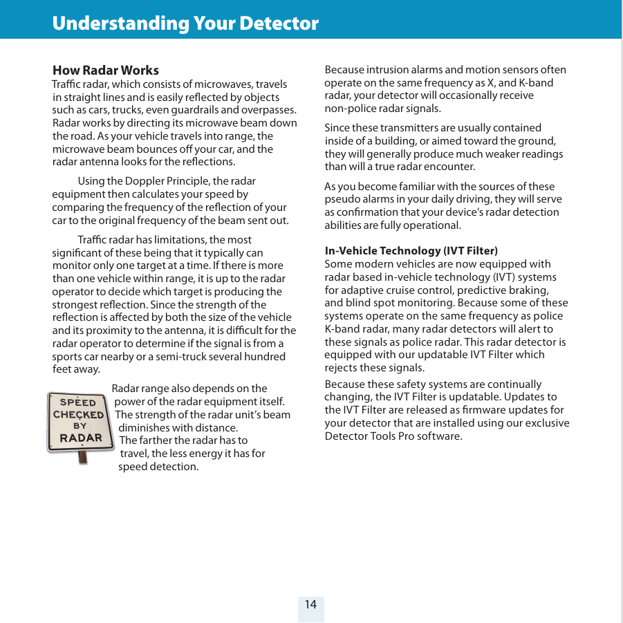14How Radar WorksTrac radar, which consists of microwaves, travels in straight lines and is easily reected by objects such as cars, trucks, even guardrails and overpasses. Radar works by directing its microwave beam down the road. As your vehicle travels into range, the microwave beam bounces o your car, and the radar antenna looks for the reections.   Using the Doppler Principle, the radarequipment then calculates your speed by comparing the frequency of the reection of your car to the original frequency of the beam sent out.   Trac radar has limitations, the most signicant of these being that it typically can monitor only one target at a time. If there is more than one vehicle within range, it is up to the radar operator to decide which target is producing the strongest reection. Since the strength of the reection is aected by both the size of the vehicle and its proximity to the antenna, it is dicult for the radar operator to determine if the signal is from a sports car nearby or a semi-truck several hundred feet away. Radar range also depends on the power of the radar equipment itself.  The strength of the radar unit’s beam diminishes with distance.  The farther the radar has to  travel, the less energy it has for  speed detection.  Because intrusion alarms and motion sensors often operate on the same frequency as X, and K-band radar, your detector will occasionally receive non-police radar signals. Since these transmitters are usually contained inside of a building, or aimed toward the ground, they will generally produce much weaker readings than will a true radar encounter. As you become familiar with the sources of these pseudo alarms in your daily driving, they will serve as conrmation that your device’s radar detection abilities are fully operational.In-Vehicle Technology (IVT Filter) Some modern vehicles are now equipped with radar based in-vehicle technology (IVT) systems for adaptive cruise control, predictive braking, and blind spot monitoring. Because some of these systems operate on the same frequency as police K-band radar, many radar detectors will alert to these signals as police radar. This radar detector is equipped with our updatable IVT Filter which rejects these signals.Because these safety systems are continually changing, the IVT Filter is updatable. Updates to the IVT Filter are released as rmware updates for your detector that are installed using our exclusive Detector Tools Pro software.Understanding Your Detector 