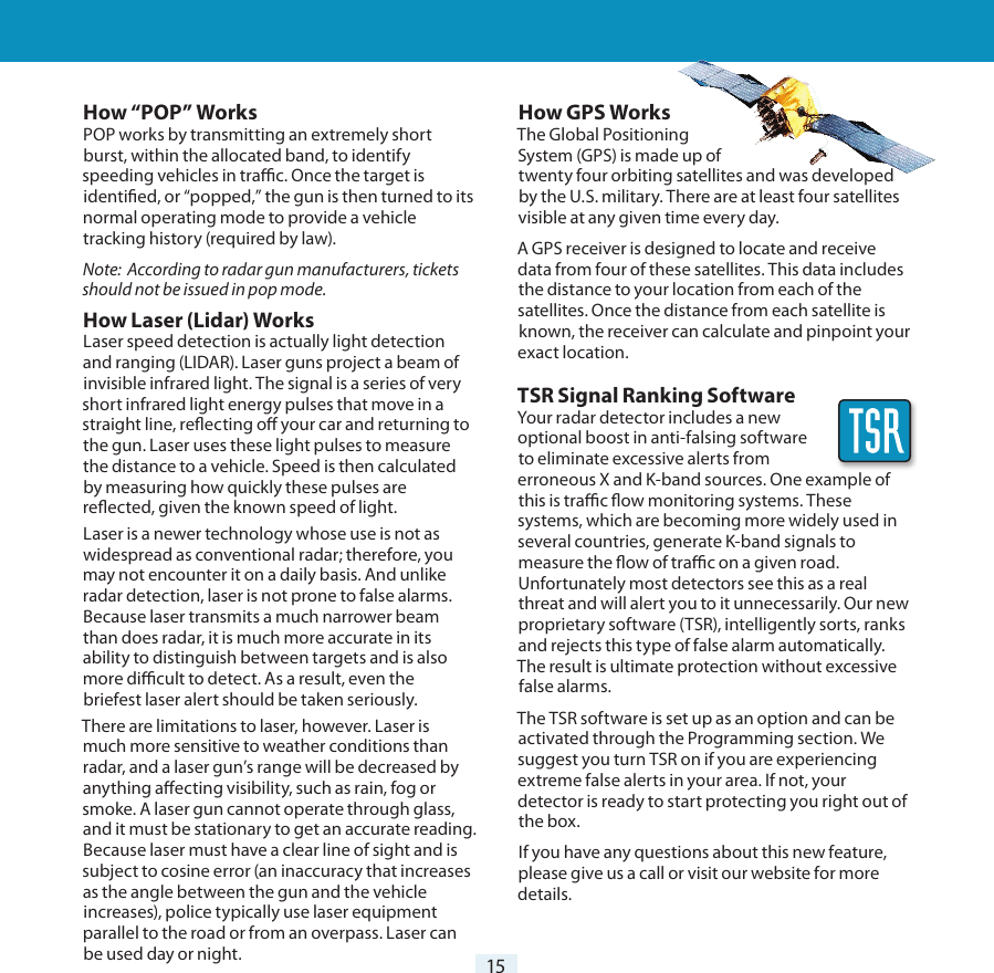 15How “POP” WorksPOP works by transmitting an extremely short burst, within the allocated band, to identify speeding vehicles in trac. Once the target is identied, or “popped,” the gun is then turned to its normal operating mode to provide a vehicle tracking history (required by law).Note:  According to radar gun manufacturers, tickets should not be issued in pop mode.How Laser (Lidar) WorksLaser speed detection is actually light detection and ranging (LIDAR). Laser guns project a beam of invisible infrared light. The signal is a series of very short infrared light energy pulses that move in a straight line, reecting o your car and returning to the gun. Laser uses these light pulses to measure the distance to a vehicle. Speed is then calculated by measuring how quickly these pulses are reected, given the known speed of light. Laser is a newer technology whose use is not as widespread as conventional radar; therefore, you may not encounter it on a daily basis. And unlike radar detection, laser is not prone to false alarms. Because laser transmits a much narrower beam than does radar, it is much more accurate in its ability to distinguish between targets and is also more dicult to detect. As a result, even the briefest laser alert should be taken seriously. There are limitations to laser, however. Laser is much more sensitive to weather conditions than radar, and a laser gun’s range will be decreased by anything aecting visibility, such as rain, fog or smoke. A laser gun cannot operate through glass, and it must be stationary to get an accurate reading. Because laser must have a clear line of sight and is subject to cosine error (an inaccuracy that increases as the angle between the gun and the vehicle increases), police typically use laser equipment parallel to the road or from an overpass. Laser can be used day or night.Understanding Your Detector How GPS WorksThe Global Positioning  System (GPS) is made up of  twenty four orbiting satellites and was developed by the U.S. military. There are at least four satellites visible at any given time every day. A GPS receiver is designed to locate and receive data from four of these satellites. This data includes the distance to your location from each of the satellites. Once the distance from each satellite is known, the receiver can calculate and pinpoint your exact location.TSR Signal Ranking SoftwareYour radar detector includes a new optional boost in anti-falsing software  to eliminate excessive alerts from erroneous X and K-band sources. One example of this is trac ow monitoring systems. These systems, which are becoming more widely used in several countries, generate K-band signals to measure the ow of trac on a given road. Unfortunately most detectors see this as a real threat and will alert you to it unnecessarily. Our new proprietary software (TSR), intelligently sorts, ranks and rejects this type of false alarm automatically. The result is ultimate protection without excessive false alarms.The TSR software is set up as an option and can be activated through the Programming section. We suggest you turn TSR on if you are experiencing extreme false alerts in your area. If not, your detector is ready to start protecting you right out of the box.If you have any questions about this new feature, please give us a call or visit our website for more details.