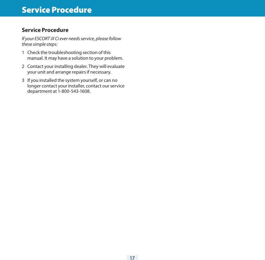 17Troubleshooting  Service ProcedureService ProcedureIf your ESCORT iX Ci ever needs service, please follow these simple steps:1  Check the troubleshooting section of this manual. It may have a solution to your problem.2  Contact your installing dealer. They will evaluate your unit and arrange repairs if necessary.3   If you installed the system yourself, or can no longer contact your installer, contact our service department at 1-800-543-1608.