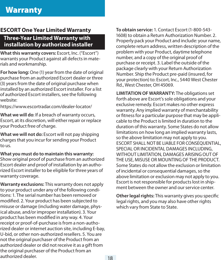 18ESCORT One Year Limited WarrantyThree-Year Limited Warranty with  installation by authorized installerWhat this warranty covers: Escort, Inc. (“Escort”) warrants your Product against all defects in mate-rials and workmanship.For how long: One (1) year from the date of original purchase from an authorized Escort dealer or three (3) years from the date of original purchase when installed by an authorized Escort installer. For a list of authorized Escort installers, see the following website:https://www.escortradar.com/dealer-locator/What we will do: If a breach of warranty occurs, Escort, at its discretion, will either repair or replace your Product free of charge.What we will not do: Escort will not pay shipping charges that you incur for sending your Product  to us.What you must do to maintain this warranty: Show original proof of purchase from an authorized Escort dealer and proof of installation by an autho-rized Escort installer to be eligible for three years of warranty coverage. Warranty exclusions: This warranty does not apply to your product under any of the following condi-tions: 1. The serial number has been removed or modied. 2. Your product has been subjected to misuse or damage (including water damage, phys-ical abuse, and/or improper installation). 3. Your product has been modied in any way. 4. Your receipt or proof-of-purchase is from a non-autho-rized dealer or internet auction site, including E-bay, U-bid, or other non-authorized resellers. 5. You are not the original purchaser of the Product from an authorized dealer or did not receive it as a gift from the original purchaser of the Product from an authorized dealer.To obtain service: 1. Contact Escort (1-800-543-1608) to obtain a Return Authorization Number. 2.Properly pack your Product and include: your name, complete return address, written description of the problem with your Product, daytime telephone number, and a copy of the original proof of purchase or receipt. 3. Label the outside of the package clearly with your Return Authorization Number. Ship the Product pre-paid (insured, for your protection) to: Escort, Inc., 5440 West Chester Rd., West Chester, OH 45069.LIMITATION OF WARRANTY: The obligations set forth above are Escort’s sole obligations and your exclusive remedy. Escort makes no other express warranty. Any implied warranty of merchantability or tness for a particular purpose that may be appli-cable to the Product is limited in duration to the duration of this warranty. Some States do not allow limitations on how long an implied warranty lasts, so the above limitation may not apply to you. ESCORT SHALL NOT BE LIABLE FOR CONSEQUENTIAL, SPECIAL OR INCIDENTAL DAMAGES INCLUDING, WITHOUT LIMITATION, DAMAGES ARISING OUT OF THE USE, MISUSE OR MOUNTING OF THE PRODUCT. Some States do not allow the exclusion or limitation of incidental or consequential damages, so the above limitation or exclusion may not apply to you. Escort is not responsible for products lost in ship-ment between the owner and our service center.Other legal rights: This warranty gives you specic legal rights, and you may also have other rights which vary from State to State. Warranty