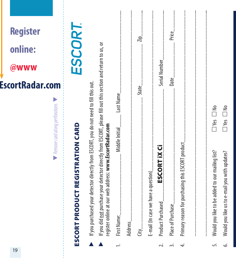 19  Register  online: @wwwEscortRadar.com  Remove card along perforations  ESCORT PRODUCT REGISTRATION CARD   If you purchased your detector directly from ESCORT, you do not need to fill this out.  If you did not purchase your detector directly from ESCORT, please fill out this section and return to us, or   register online at our web address: www.EscortRadar.com1.  First Name:___________________  Middle Initial____  Last Name__________________________ Address__________________________________________________________________  City_________________________________________  State_____________  Zip_________  E-mail (In case we have a question)__________________________________________________2.  Product Purchased___________________________________  Serial Number________________3.  Place of Purchase____________________________________  Date___________  Price_______4.  Primary reason for purchasing this ESCORT product_________________________________________ _______________________________________________________________________ _______________________________________________________________________5.  Would you like to be added to our mailing list?   Yes    No 6.  Would you like us to e-mail you with updates?   Yes    NoESCORT iX Ci