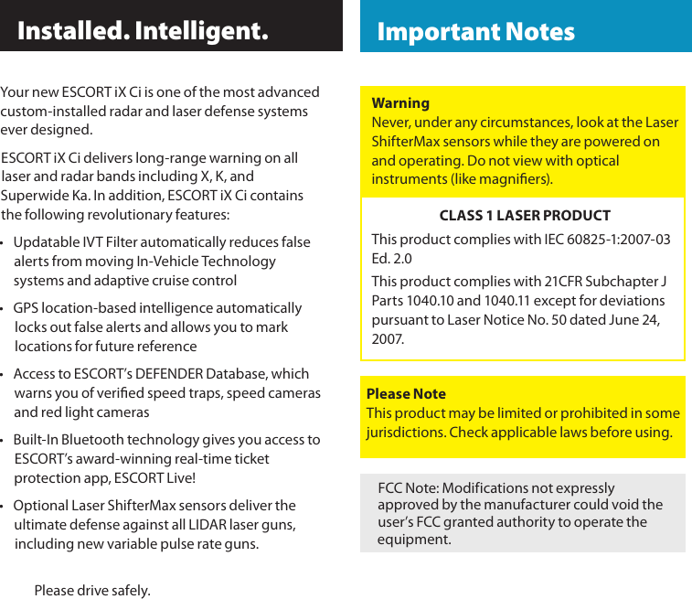 Your new ESCORT iX Ci is one of the most advanced custom-installed radar and laser defense systems ever designed.ESCORT iX Ci delivers long-range warning on all laser and radar bands including X, K, and Superwide Ka. In addition, ESCORT iX Ci contains the following revolutionary features: •  Updatable IVT Filter automatically reduces false alerts from moving In-Vehicle Technology systems and adaptive cruise control•  GPS location-based intelligence automatically locks out false alerts and allows you to mark locations for future reference•  Access to ESCORT’s DEFENDER Database, which warns you of veried speed traps, speed cameras and red light cameras•  Built-In Bluetooth technology gives you access to ESCORT’s award-winning real-time ticket protection app, ESCORT Live!•  Optional Laser ShifterMax sensors deliver the ultimate defense against all LIDAR laser guns, including new variable pulse rate guns.  Please drive safely. Installed. Intelligent.FCC Note: Modifications not expressly approved by the manufacturer could void the user’s FCC granted authority to operate the equipment.WarningNever, under any circumstances, look at the Laser ShifterMax sensors while they are powered on and operating. Do not view with optical instruments (like magniers).CLASS 1 LASER PRODUCTThis product complies with IEC 60825-1:2007-03 Ed. 2.0This product complies with 21CFR Subchapter J Parts 1040.10 and 1040.11 except for deviations pursuant to Laser Notice No. 50 dated June 24, 20 07.Please NoteThis product may be limited or prohibited in some jurisdictions. Check applicable laws before using.  Important Notes