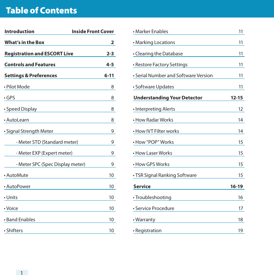 1  Table of ContentsIntroduction  Inside Front CoverWhat’s in the Box  2 Registration and ESCORT Live  2-3Controls and Features  4-5Settings &amp; Preferences  6-11• Pilot Mode  8• GPS   8• Speed Display  8• AutoLearn  8• Signal Strength Meter  9  - Meter STD (Standard meter)  9  - Meter EXP (Expert meter)  9  - Meter SPC (Spec Display meter)  9• AutoMute  10• AutoPower  10• Units  10• Voice  10• Band Enables  10• Shifters  10• Marker Enables  11• Marking Locations  11• Clearing the Database  11• Restore Factory Settings  11• Serial Number and Software Version  11• Software Updates  11Understanding Your Detector  12-15• Interpreting Alerts  12• How Radar Works  14• How IVT Filter works  14• How “POP” Works  15• How Laser Works  15• How GPS Works  15• TSR Signal Ranking Software             15Service 16-19• Troubleshooting  16• Service Procedure  17• Warranty           18• Registration  19