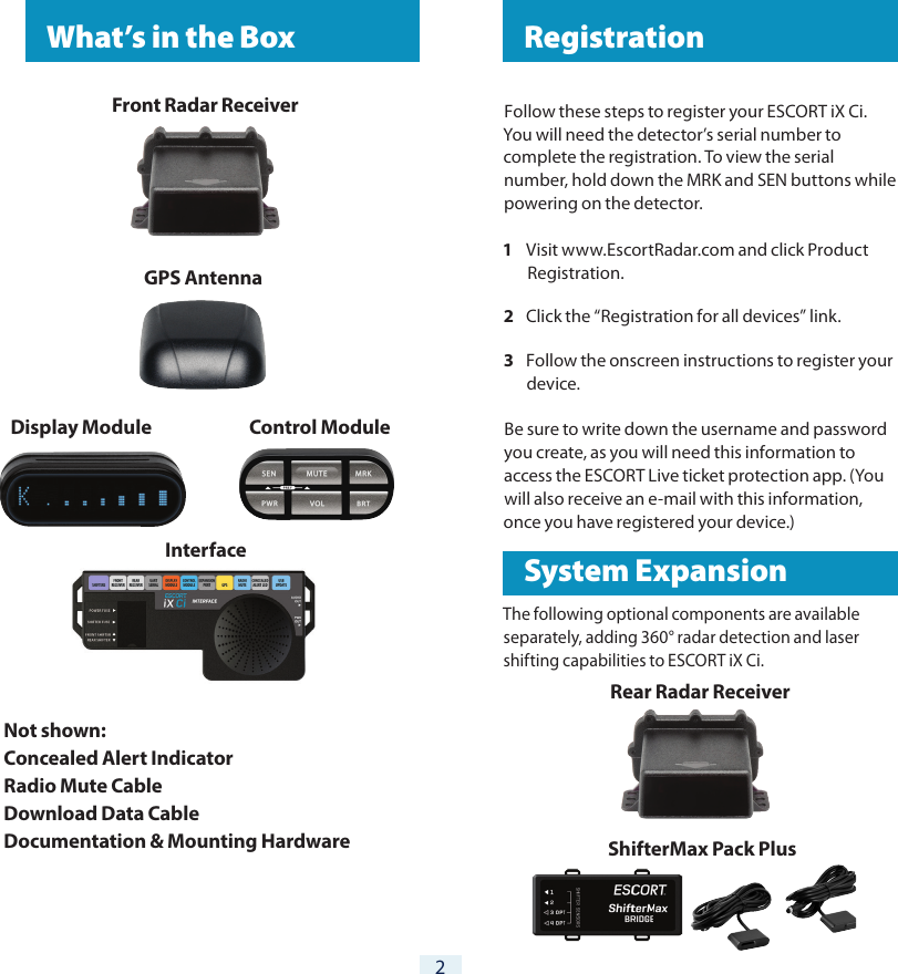 2 RegistrationFollow these steps to register your ESCORT iX Ci. You will need the detector’s serial number to complete the registration. To view the serial number, hold down the MRK and SEN buttons while powering on the detector.1  Visit www.EscortRadar.com and click Product Registration.2  Click the “Registration for all devices” link.3  Follow the onscreen instructions to register your device.Be sure to write down the username and password you create, as you will need this information to access the ESCORT Live ticket protection app. (You will also receive an e-mail with this information, once you have registered your device.)The following optional components are available separately, adding 360° radar detection and laser shifting capabilities to ESCORT iX Ci.  What’s in the BoxFront  Radar  Receiver    GPS AntennaDisplay Module                           Control Module Interface  Not shown:Concealed Alert IndicatorRadio Mute CableDownload Data CableDocumentation &amp; Mounting Hardware   System ExpansionRear Radar Receiver    ShifterMax Pack Plus