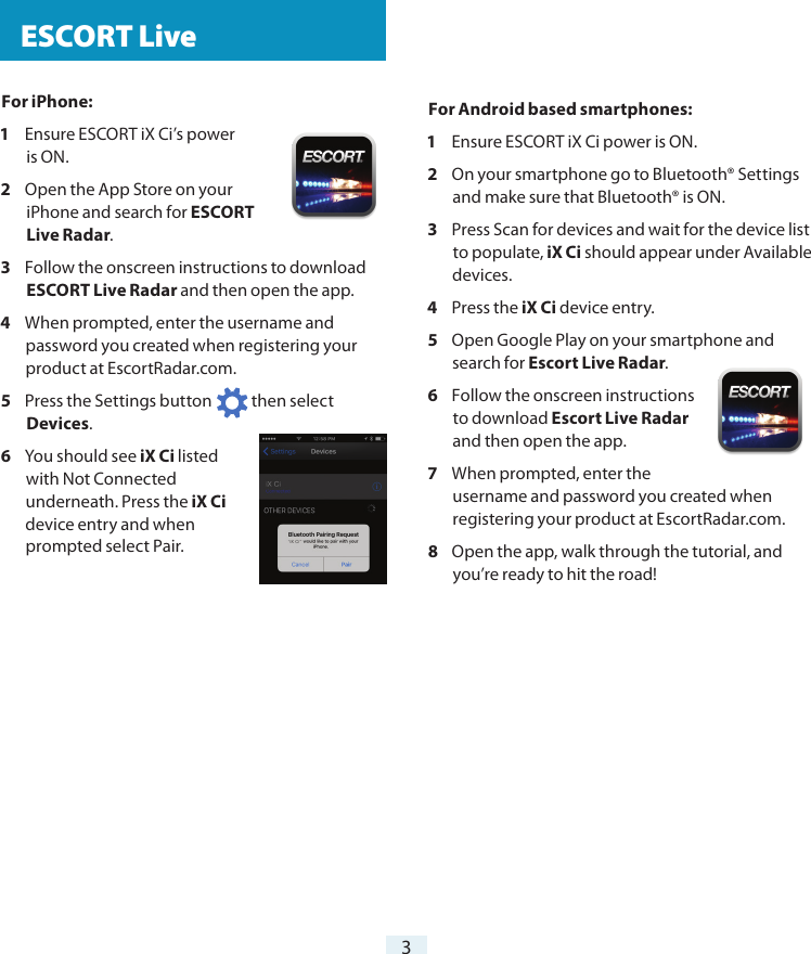 For iPhone:1  Ensure ESCORT iX Ci’s power  is ON.2  Open the App Store on your iPhone and search for ESCORT Live Radar.3  Follow the onscreen instructions to download ESCORT Live Radar and then open the app.4  When prompted, enter the username and password you created when registering your product at EscortRadar.com.5  Press the Settings button            then select Devices.6  You should see iX Ci listed with Not Connected underneath. Press the iX Ci device entry and when prompted select Pair. ESCORT Live3For Android based smartphones:1  Ensure ESCORT iX Ci power is ON.2  On your smartphone go to Bluetooth® Settings and make sure that Bluetooth® is ON.3  Press Scan for devices and wait for the device list to populate, iX Ci should appear under Available devices.4  Press the iX Ci device entry.5  Open Google Play on your smartphone and search for Escort Live Radar.6  Follow the onscreen instructions to download Escort Live Radar and then open the app.7  When prompted, enter the username and password you created when registering your product at EscortRadar.com.8  Open the app, walk through the tutorial, and you’re ready to hit the road!