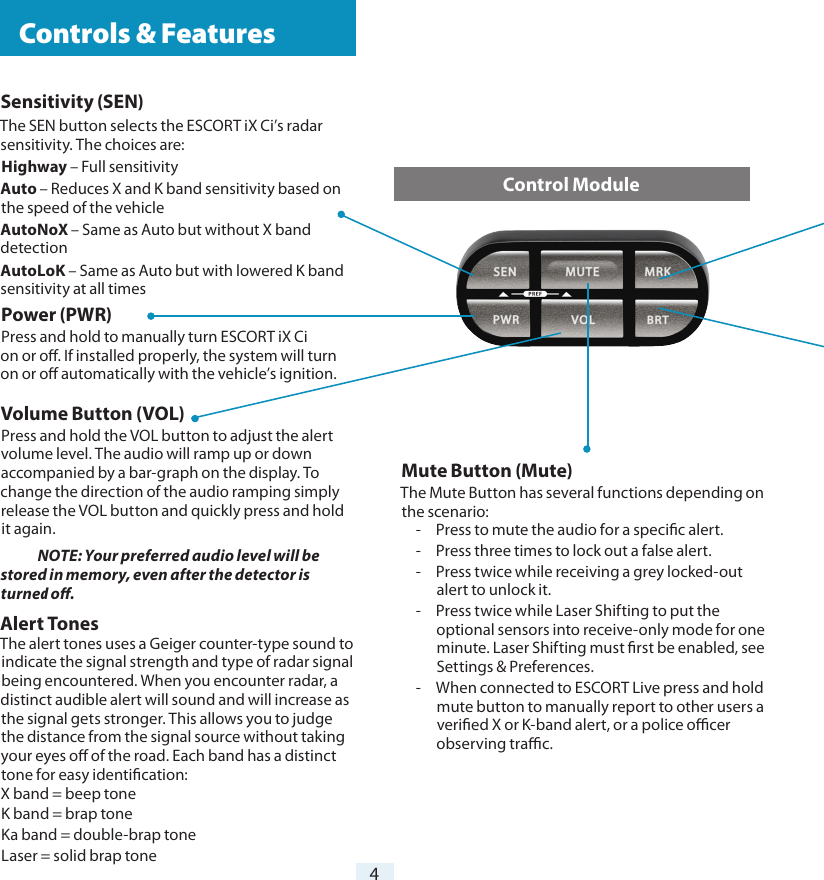 Sensitivity (SEN)The SEN button selects the ESCORT iX Ci’s radar sensitivity. The choices are:Highway – Full sensitivityAuto – Reduces X and K band sensitivity based on the speed of the vehicleAutoNoX – Same as Auto but without X band detectionAutoLoK – Same as Auto but with lowered K band sensitivity at all timesPower (PWR) Press and hold to manually turn ESCORT iX Ci  on or o. If installed properly, the system will turn on or o automatically with the vehicle’s ignition.Volume Button (VOL)Press and hold the VOL button to adjust the alert volume level. The audio will ramp up or down accompanied by a bar-graph on the display. To change the direction of the audio ramping simply release the VOL button and quickly press and hold it again. NOTE: Your preferred audio level will be stored in memory, even after the detector is turned o.Alert Tones The alert tones uses a Geiger counter-type sound to indicate the signal strength and type of radar signal being encountered. When you encounter radar, a distinct audible alert will sound and will increase as the signal gets stronger. This allows you to judge the distance from the signal source without taking your eyes o of the road. Each band has a distinct tone for easy identication:X band = beep toneK band = brap toneKa band = double-brap toneLaser = solid brap tone4Mute Button (Mute)The Mute Button has several functions depending on the scenario:-  Press to mute the audio for a specic alert.-  Press three times to lock out a false alert.-  Press twice while receiving a grey locked-out alert to unlock it.-  Press twice while Laser Shifting to put the optional sensors into receive-only mode for one minute. Laser Shifting must rst be enabled, see Settings &amp; Preferences.-  When connected to ESCORT Live press and hold mute button to manually report to other users a veried X or K-band alert, or a police ocer observing trac.Control Module  Controls &amp; Features