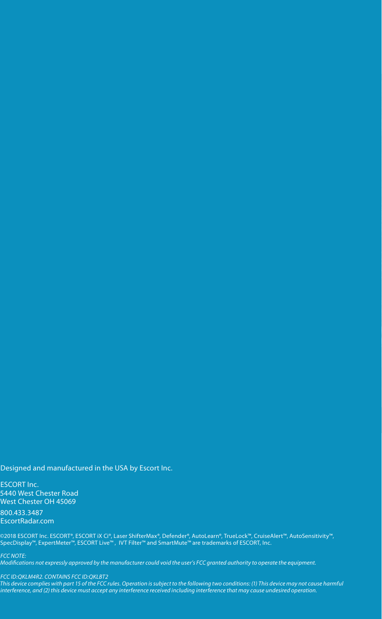 Intelligent Long Range Detection SystemESCORT Live App Provides Crowd Sourced AlertsGPS  Intelligence Rejects False AlertsiX CiExcellent Radar/Laser Detection RangeIntelligent Long Range Detection SystemiX CiPLATFORMPLATFORMDesigned and manufactured in the USA by Escort Inc.ESCORT Inc.5440 West Chester RoadWest Chester OH 45069800.433.3487EscortRadar.com©2018 ESCORT Inc. ESCORT®, ESCORT iX Ci®, Laser ShifterMax®, Defender®, AutoLearn®, TrueLock™, CruiseAlert™, AutoSensitivity™, SpecDisplay™, ExpertMeter™, ESCORT Live™ ,  IVT Filter™ and SmartMute™ are trademarks of ESCORT, Inc. FCC NOTE: Modications not expressly approved by the manufacturer could void the user’s FCC granted authority to operate the equipment. FCC ID:QKLM4R2. CONTAINS FCC ID:QKLBT2This device complies with part 15 of the FCC rules. Operation is subject to the following two conditions: (1) This device may not cause harmful interference, and (2) this device must accept any interference received including interference that may cause undesired operation.