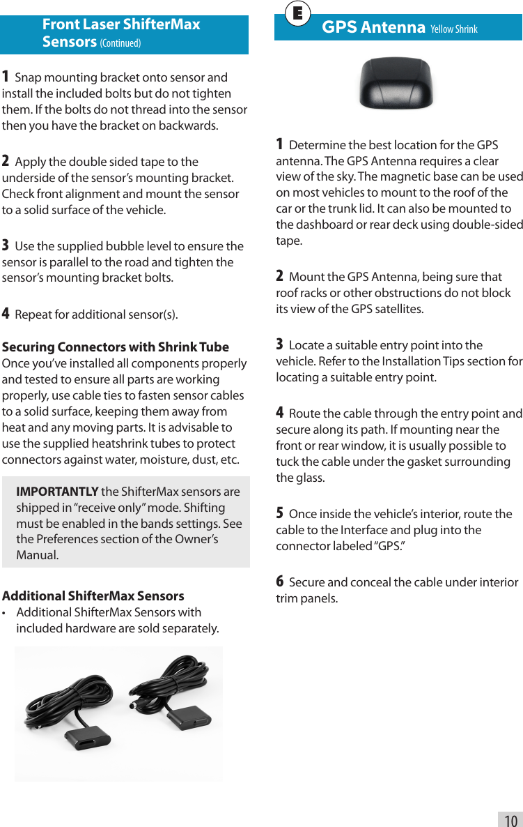    GPS Antenna  Yellow Shrink1 Determine the best location for the GPS antenna. The GPS Antenna requires a clear view of the sky. The magnetic base can be used on most vehicles to mount to the roof of the car or the trunk lid. It can also be mounted to the dashboard or rear deck using double-sided tape.2 Mount the GPS Antenna, being sure that roof racks or other obstructions do not block its view of the GPS satellites.3 Locate a suitable entry point into the vehicle. Refer to the Installation Tips section for locating a suitable entry point.4 Route the cable through the entry point and secure along its path. If mounting near the front or rear window, it is usually possible to tuck the cable under the gasket surrounding the glass.5 Once inside the vehicle’s interior, route the cable to the Interface and plug into the connector  labeled “GPS.”6 Secure and conceal the cable under interior trim panels.10E Front Laser ShifterMax     Sensors (Continued)1 Snap mounting bracket onto sensor and install the included bolts but do not tighten them. If the bolts do not thread into the sensor then you have the bracket on backwards.2 Apply the double sided tape to the underside of the sensor’s mounting bracket. Check front alignment and mount the sensor to a solid surface of the vehicle. 3 Use the supplied bubble level to ensure the sensor is parallel to the road and tighten the sensor’s mounting bracket bolts.4 Repeat for additional sensor(s).Securing Connectors with Shrink TubeOnce you’ve installed all components properly and tested to ensure all parts are working properly, use cable ties to fasten sensor cables to a solid surface, keeping them away from heat and any moving parts. It is advisable to use the supplied heatshrink tubes to protect connectors against water, moisture, dust, etc.IMPORTANTLY the ShifterMax sensors are shipped in “receive only” mode. Shifting must be enabled in the bands settings. See the Preferences section of the Owner’s Manual.Additional ShifterMax Sensors•  Additional ShifterMax Sensors with included hardware are sold separately.