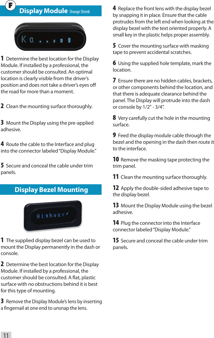 Display Bezel Mounting1 The supplied display bezel can be used to mount the Display permanently in the dash or console.2 Determine the best location for the Display Module. If installed by a professional, the customer should be consulted. A flat, plastic surface with no obstructions behind it is best for this type of mounting. 3 Remove the Display Module’s lens by inserting a fingernail at one end to unsnap the lens. 11   Display Module  Orange Shrink1 Determine the best location for the Display Module. If installed by a professional, the customer should be consulted. An optimal location is clearly visible from the driver’s position and does not take a driver’s eyes off the road for more than a moment.2 Clean the mounting surface thoroughly. 3 Mount the Display using the pre-applied adhesive.4 Route the cable to the Interface and plug into the connector labeled “Display Module.” 5 Secure and conceal the cable under trim panels.F4 Replace the front lens with the display bezel by snapping it in place. Ensure that the cable protrudes from the left end when looking at the display bezel with the text oriented properly. A small key in the plastic helps proper assembly. 5 Cover the mounting surface with masking tape to prevent accidental scratches. 6 Using the supplied hole template, mark the location. 7 Ensure there are no hidden cables, brackets, or other components behind the location, and that there is adequate clearance behind the panel. The Display will protrude into the dash or console by 1/2&quot; - 3/4”. 8 Very carefully cut the hole in the mounting surface. 9 Feed the display module cable through the bezel and the opening in the dash then route it to the interface. 10 Remove the masking tape protecting the trim panel. 11 Clean the mounting surface thoroughly. 12 Apply the double-sided adhesive tape to the display bezel. 13 Mount the Display Module using the bezel adhesive. 14 Plug the connector into the Interface connector labeled “Display Module.” 15 Secure and conceal the cable under trim panels.