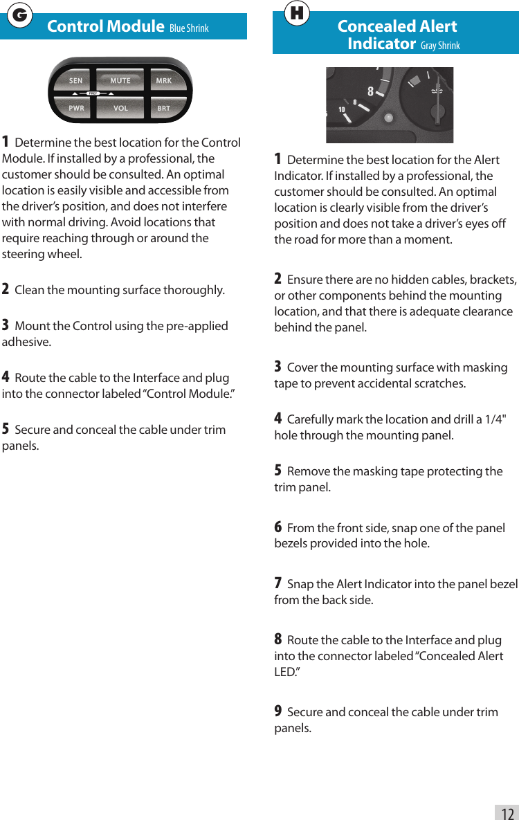    Control Module  Blue Shrink1 Determine the best location for the Control Module. If installed by a professional, the customer should be consulted. An optimal location is easily visible and accessible from the driver’s position, and does not interfere with normal driving. Avoid locations that require reaching through or around the steering wheel.2 Clean the mounting surface thoroughly.3 Mount the Control using the pre-applied adhesive.4 Route the cable to the Interface and plug into the connector labeled “Control Module.”5 Secure and conceal the cable under trim panels.Concealed Alert   Indicator  Gray Shrink1 Determine the best location for the Alert Indicator. If installed by a professional, the customer should be consulted. An optimal location is clearly visible from the driver’s position and does not take a driver’s eyes off the road for more than a moment.2 Ensure there are no hidden cables, brackets, or other components behind the mounting location, and that there is adequate clearance behind the panel.3 Cover the mounting surface with masking tape to prevent accidental scratches.4 Carefully mark the location and drill a 1/4&quot; hole through the mounting panel.5 Remove the masking tape protecting the trim panel.6 From the front side, snap one of the panel bezels provided into the hole.7 Snap the Alert Indicator into the panel bezel from the back side.8 Route the cable to the Interface and plug into the connector labeled “Concealed Alert LED.”9 Secure and conceal the cable under trim panels.12GH