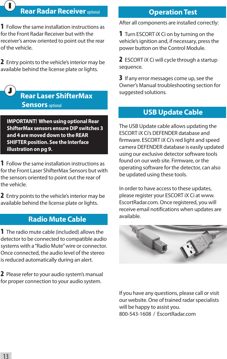 USB Update CableThe USB Update cable allows updating the ESCORT iX Ci’s DEFENDER database and firmware. ESCORT iX Ci’s red light and speed camera DEFENDER database is easily updated using our exclusive detector software tools found on our web site. Firmware, or the operating software for the detector, can also be updated using these tools.In order to have access to these updates, please register your ESCORT iX Ci at www.EscortRadar.com. Once registered, you will receive email notifications when updates are available.13      Rear Radar Receiver optional1 Follow the same installation instructions as for the Front Radar Receiver but with the receiver’s arrow oriented to point out the rear of the vehcle.2 Entry points to the vehicle’s interior may be available behind the license plate or lights.I   Rear Laser ShifterMax                    Sensors optionalIMPORTANT!  When using optional Rear ShifterMax sensors ensure DIP switches 3 and 4 are moved down to the REAR SHIFTER position. See the Interface illustration on pg 9.1 Follow the same installation instructions as for the Front Laser ShifterMax Sensors but with the sensors oriented to point out the rear of the vehicle.2 Entry points to the vehicle’s interior may be available behind the license plate or lights. Radio Mute Cable1 The radio mute cable (included) allows the detector to be connected to compatible audio systems with a “Radio Mute” wire or connector. Once connected, the audio level of the stereo is reduced automatically during an alert.2 Please refer to your audio system’s manual for proper connection to your audio system.JOperation TestAfter all components are installed correctly:1 Turn ESCORT iX Ci on by turning on the vehicle’s ignition and, if necessary, press the power button on the Control Module.2 ESCORT iX Ci will cycle through a startup sequence.3 If any error messages come up, see the Owner’s Manual troubleshooting section for suggested solutions. If you have any questions, please call or visit our website. One of trained radar specialists will be happy to assist you.   800-543-1608  /  EscortRadar.com