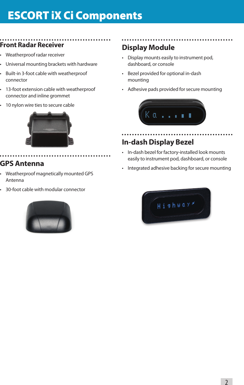 Display Module•  Display mounts easily to instrument pod,    dashboard, or console•  Bezel provided for optional in-dash     mounting•  Adhesive pads provided for secure mountingIn-dash Display Bezel•  In-dash bezel for factory-installed look mounts    easily to instrument pod, dashboard, or console•  Integrated adhesive backing for secure mountingFront Radar Receiver•  Weatherproof radar receiver•  Universal mounting brackets with hardware•  Built-in 3-foot cable with weatherproof   connector•  13-foot extension cable with weatherproof     connector and inline grommet•  10 nylon wire ties to secure cableGPS Antenna•  Weatherproof magnetically mounted GPS   Antenna•  30-foot cable with modular connector    ESCORT iX Ci Components                                                 ESCORT iX Ci Components2