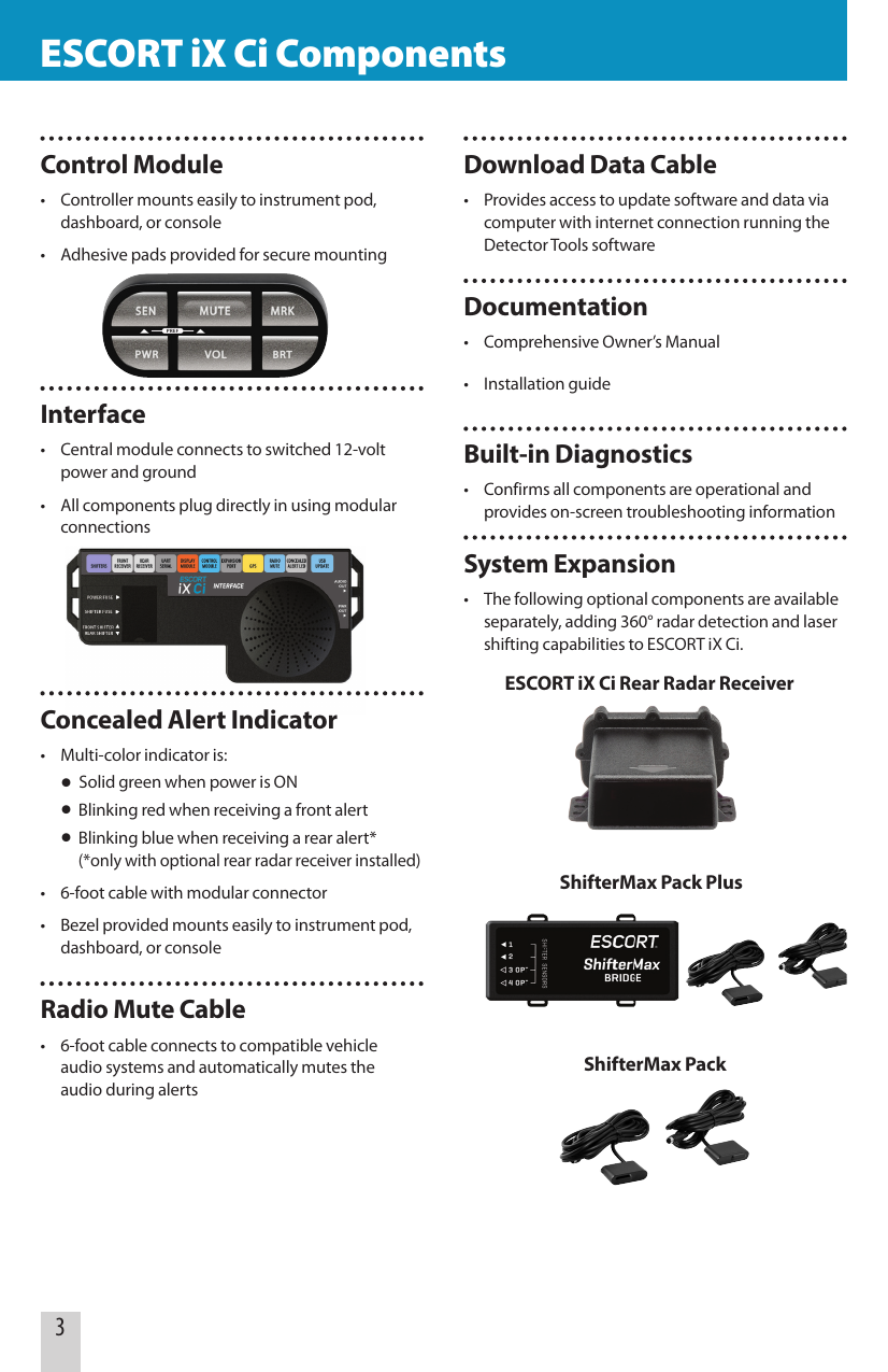 Control Module•  Controller mounts easily to instrument pod,    dashboard, or console•  Adhesive pads provided for secure mountingInterface•  Central module connects to switched 12-volt    power and ground•  All components plug directly in using modular   connectionsConcealed Alert Indicator•  Multi-color indicator is: • Solid green when power is ON •  Blinking red when receiving a front alert •  Blinking blue when receiving a rear alert*    (*only with optional rear radar receiver installed)•  6-foot cable with modular connector•  Bezel provided mounts easily to instrument pod,    dashboard, or consoleRadio Mute Cable•  6-foot cable connects to compatible vehicle    audio systems and automatically mutes the    audio during alerts    ESCORT iX Ci Components                                                 ESCORT iX Ci Components3Download Data Cable•  Provides access to update software and data via    computer with internet connection running the    Detector Tools softwareDocumentation•  Comprehensive Owner’s Manual•  Installation guideBuilt-in Diagnostics•  Confirms all components are operational and   provides on-screen troubleshooting informationSystem Expansion•  The following optional components are available    separately, adding 360° radar detection and laser    shifting capabilities to ESCORT iX Ci. ESCORT iX Ci Rear Radar ReceiverShifterMax Pack PlusShifterMax Pack