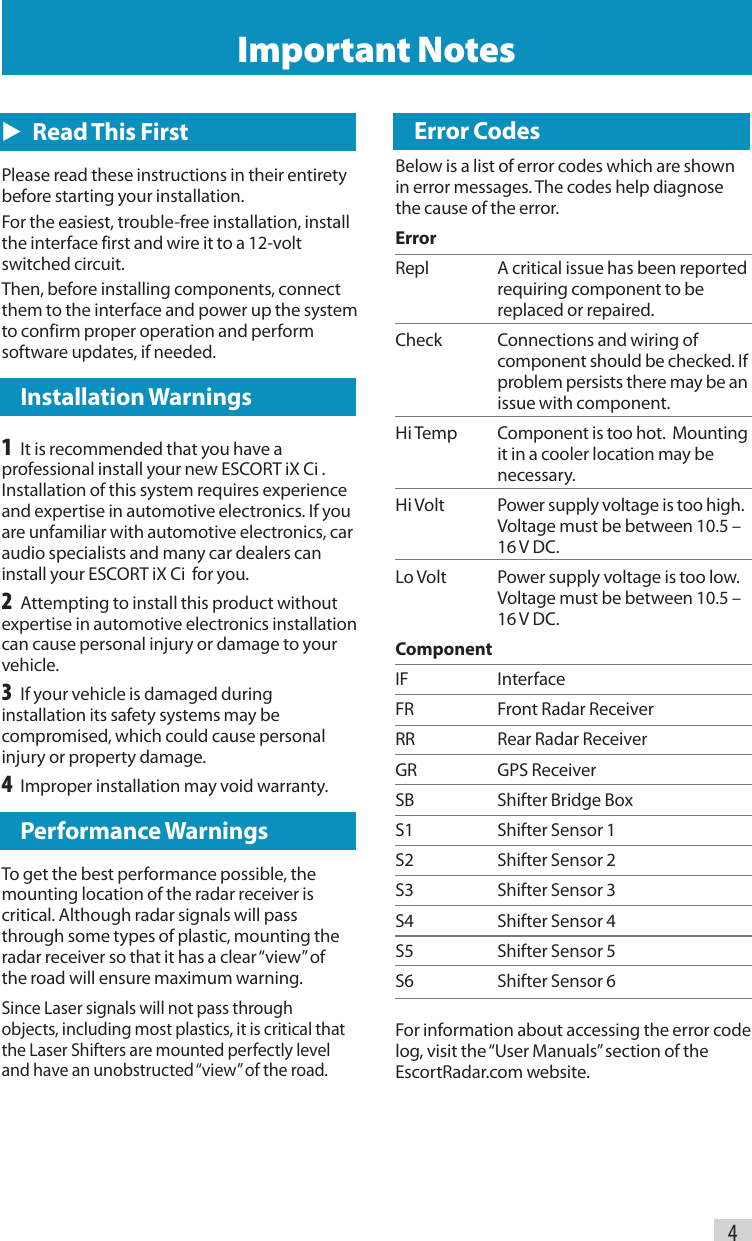 4Important Notes  Error CodesBelow is a list of error codes which are shown in error messages. The codes help diagnose the cause of the error.Error Repl  A critical issue has been reported    requiring component to be    replaced or repaired.Check  Connections and wiring of    component should be checked. If    problem persists there may be an    issue with component.Hi Temp  Component is too hot.  Mounting    it in a cooler location may be   necessary.Hi Volt  Power supply voltage is too high.     Voltage must be between 10.5 –    16 V DC.Lo Volt  Power supply voltage is too low.     Voltage must be between 10.5 –    16 V DC.Component  IF InterfaceFR  Front Radar ReceiverRR  Rear Radar ReceiverGR  GPS ReceiverSB  Shifter Bridge BoxS1  Shifter Sensor 1S2  Shifter Sensor 2S3  Shifter Sensor 3S4  Shifter Sensor 4S5  Shifter Sensor 5S6  Shifter Sensor 6For information about accessing the error code log, visit the “User Manuals” section of the EscortRadar.com website.E   Read This FirstPlease read these instructions in their entirety before starting your installation.For the easiest, trouble-free installation, install the interface first and wire it to a 12-volt switched circuit.Then, before installing components, connect them to the interface and power up the system to confirm proper operation and perform software updates, if needed.  Installation Warnings1  It is recommended that you have a professional install your new ESCORT iX Ci . Installation of this system requires experience and expertise in automotive electronics. If you are unfamiliar with automotive electronics, car audio specialists and many car dealers can install your ESCORT iX Ci  for you.2  Attempting to install this product without expertise in automotive electronics installation can cause personal injury or damage to your vehicle.3  If your vehicle is damaged during installation its safety systems may be compromised, which could cause personal injury or property damage.4  Improper installation may void warranty.  Performance WarningsTo get the best performance possible, the mounting location of the radar receiver is critical. Although radar signals will pass through some types of plastic, mounting the radar receiver so that it has a clear “view” of the road will ensure maximum warning.Since Laser signals will not pass through objects, including most plastics, it is critical that the Laser Shifters are mounted perfectly level and have an unobstructed “view” of the road.