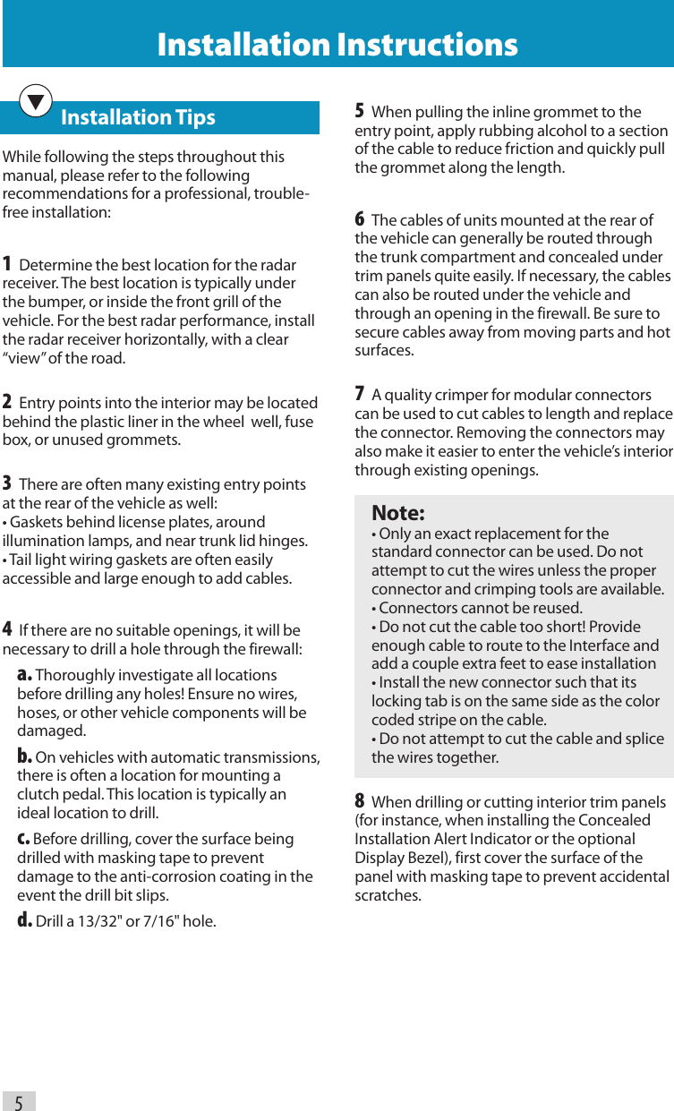 5Installation Instructions   Installation TipsWhile following the steps throughout this manual, please refer to the following recommendations for a professional, trouble-free installation:1 Determine the best location for the radar receiver. The best location is typically under the bumper, or inside the front grill of the vehicle. For the best radar performance, install the radar receiver horizontally, with a clear “view” of the road.2 Entry points into the interior may be located behind the plastic liner in the wheel  well, fuse box, or unused grommets.3 There are often many existing entry points at the rear of the vehicle as well: • Gaskets behind license plates, around illumination lamps, and near trunk lid hinges. • Tail light wiring gaskets are often easily accessible and large enough to add cables.4 If there are no suitable openings, it will be necessary to drill a hole through the firewall: a. Thoroughly investigate all locations before drilling any holes! Ensure no wires, hoses, or other vehicle components will be damaged. b. On vehicles with automatic transmissions, there is often a location for mounting a clutch pedal. This location is typically an ideal location to drill. c. Before drilling, cover the surface being drilled with masking tape to prevent damage to the anti-corrosion coating in the event the drill bit slips. d. Drill a 13/32&quot; or 7/16&quot; hole.5 When pulling the inline grommet to the entry point, apply rubbing alcohol to a section of the cable to reduce friction and quickly pull the grommet along the length.6 The cables of units mounted at the rear of the vehicle can generally be routed through the trunk compartment and concealed under trim panels quite easily. If necessary, the cables can also be routed under the vehicle and through an opening in the firewall. Be sure to secure cables away from moving parts and hot surfaces.7 A quality crimper for modular connectors can be used to cut cables to length and replace the connector. Removing the connectors may also make it easier to enter the vehicle’s interior through existing openings. Note: • Only an exact replacement for the standard connector can be used. Do not attempt to cut the wires unless the proper connector and crimping tools are available. • Connectors cannot be reused. • Do not cut the cable too short! Provide enough cable to route to the Interface and add a couple extra feet to ease installation • Install the new connector such that its locking tab is on the same side as the color coded stripe on the cable. • Do not attempt to cut the cable and splice the wires together.8 When drilling or cutting interior trim panels (for instance, when installing the Concealed Installation Alert Indicator or the optional Display Bezel), first cover the surface of the panel with masking tape to prevent accidental scratches.