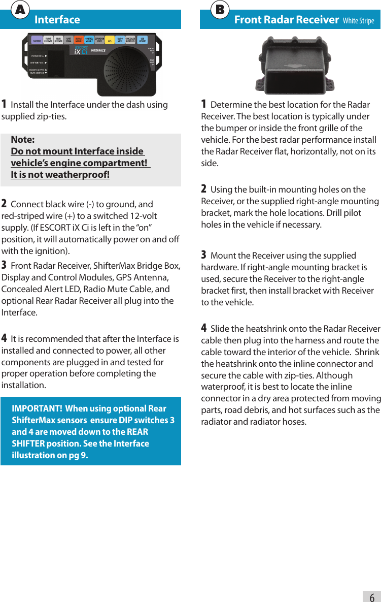 6   Interface1 Install the Interface under the dash using supplied zip-ties.Note:Do not mount Interface inside  vehicle’s engine compartment!   It is not weatherproof!2 Connect black wire (-) to ground, and red-striped wire (+) to a switched 12-volt supply. (If ESCORT iX Ci is left in the “on” position, it will automatically power on and off with the ignition). 3 Front Radar Receiver, ShifterMax Bridge Box, Display and Control Modules, GPS Antenna, Concealed Alert LED, Radio Mute Cable, and optional Rear Radar Receiver all plug into the Interface.4 It is recommended that after the Interface is installed and connected to power, all other components are plugged in and tested for proper operation before completing the installation.IMPORTANT!  When using optional Rear ShifterMax sensors  ensure DIP switches 3 and 4 are moved down to the REAR SHIFTER position. See the Interface illustration on pg 9.   Front Radar Receiver   White Stripe1 Determine the best location for the Radar Receiver. The best location is typically under the bumper or inside the front grille of the vehicle. For the best radar performance install the Radar Receiver flat, horizontally, not on its side.2 Using the built-in mounting holes on the Receiver, or the supplied right-angle mounting bracket, mark the hole locations. Drill pilot holes in the vehicle if necessary.3 Mount the Receiver using the supplied hardware. If right-angle mounting bracket is used, secure the Receiver to the right-angle bracket first, then install bracket with Receiver to the vehicle.4 Slide the heatshrink onto the Radar Receiver cable then plug into the harness and route the cable toward the interior of the vehicle.  Shrink the heatshrink onto the inline connector and secure the cable with zip-ties. Although waterproof, it is best to locate the inline connector in a dry area protected from moving parts, road debris, and hot surfaces such as the radiator and radiator hoses.A B