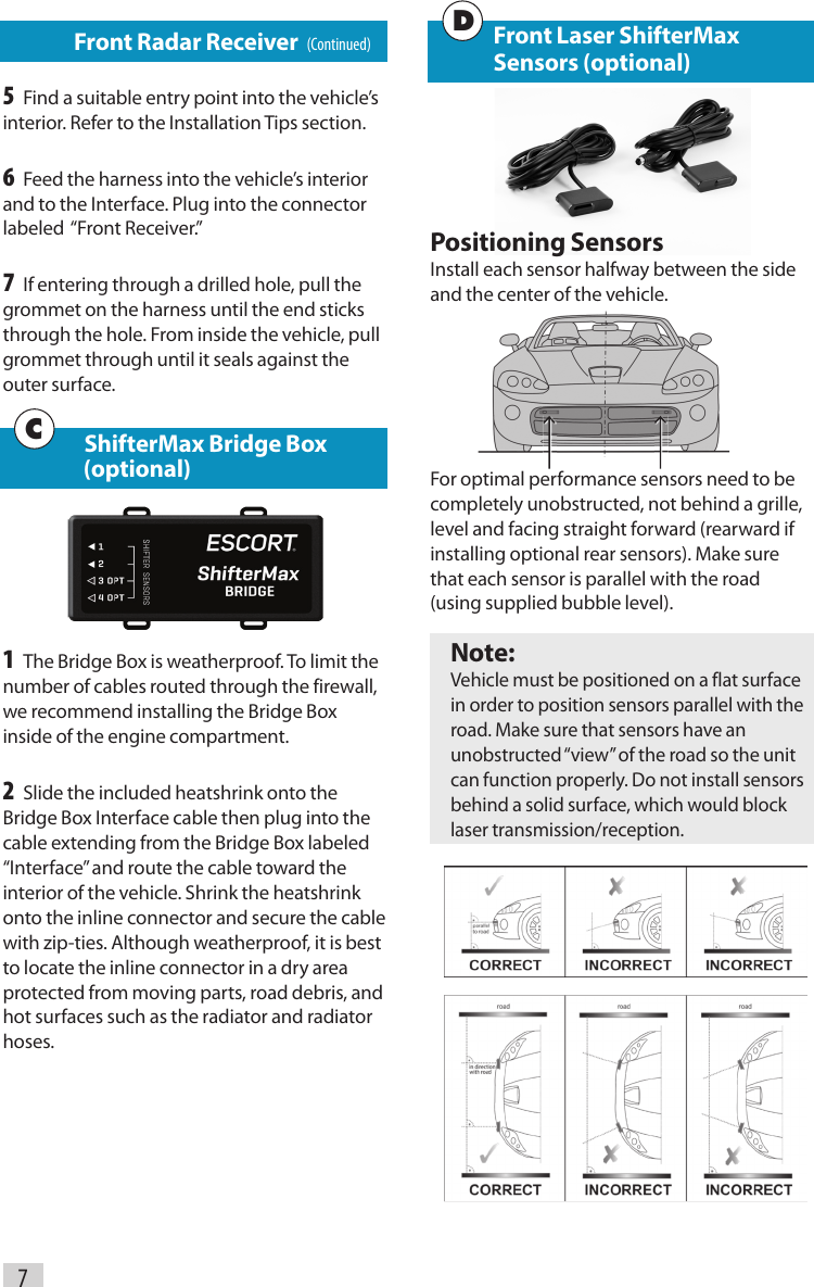 7   Front Radar Receiver   (Continued)5 Find a suitable entry point into the vehicle’s interior. Refer to the Installation Tips section.6 Feed the harness into the vehicle’s interior and to the Interface. Plug into the connector labeled  “Front Receiver.”7 If entering through a drilled hole, pull the grommet on the harness until the end sticks through the hole. From inside the vehicle, pull grommet through until it seals against the outer surface.  ShifterMax Bridge Box        (optional)1 The Bridge Box is weatherproof. To limit the number of cables routed through the firewall, we recommend installing the Bridge Box inside of the engine compartment. 2 Slide the included heatshrink onto the Bridge Box Interface cable then plug into the cable extending from the Bridge Box labeled “Interface” and route the cable toward the interior of the vehicle. Shrink the heatshrink onto the inline connector and secure the cable with zip-ties. Although weatherproof, it is best to locate the inline connector in a dry area protected from moving parts, road debris, and hot surfaces such as the radiator and radiator hoses.C Front Laser ShifterMax      Sensors (optional)Positioning SensorsInstall each sensor halfway between the side and the center of the vehicle.For optimal performance sensors need to be completely unobstructed, not behind a grille, level and facing straight forward (rearward if installing optional rear sensors). Make sure that each sensor is parallel with the road  (using supplied bubble level).Note: Vehicle must be positioned on a flat surface in order to position sensors parallel with the road. Make sure that sensors have an unobstructed “view” of the road so the unit can function properly. Do not install sensors behind a solid surface, which would block laser transmission/reception. D