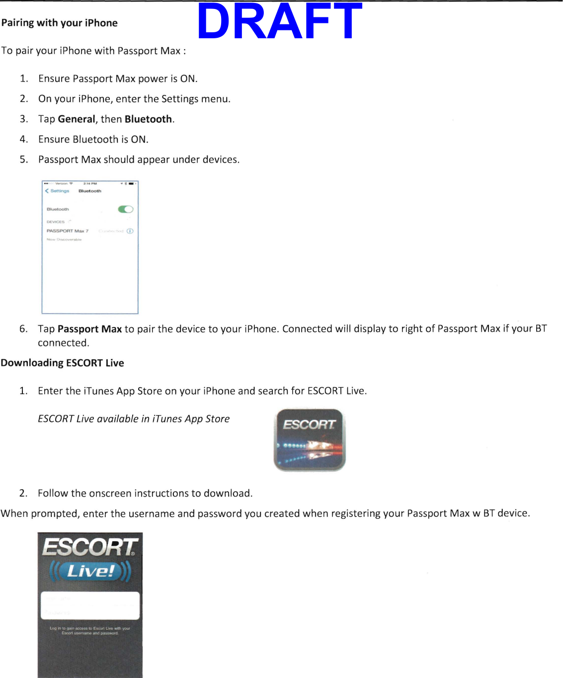 Pairing with your iPhone To pair your iPhone with Passport Max: 1.  Ensure Passport Max power is ON. 2. On your iPhone, enter the Settings menu. 3.  Tap General, then Bluetooth. 4.   Ensure Bluetooth is ON. 5.  Passport Max should appear under devices. &lt;~ Btuotooth --MSSPORT Max 1 u (D 6.  Tap Passport Max to pair the device to your iPhone. Connected will display to right of Passport Max if your BT connected. Downloading ESCORT Live 1.   Enter the iTunes App Store on your iPhone and search for ESCORT Live. ESCORT Live available in iTunes App Store ESCORT .,.,...~ ...~ &apos;... 2. Follow the onscreen instructions to download. When prompted, enter the username and password you created when registering your Passport Max w BT device. DRAFT