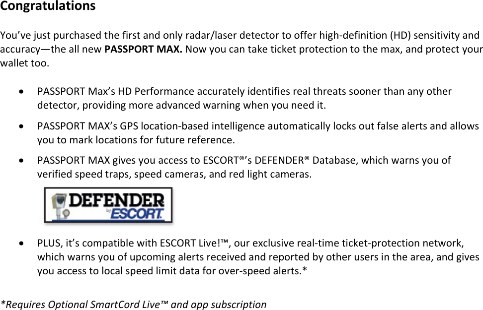 CongratulationsYou’vejustpurchasedthefirstandonlyradar/laserdetectortoofferhigh‐definition(HD)sensitivityandaccuracy—theallnewPASSPORTMAX.Nowyoucantaketicketprotectiontothemax,andprotectyourwallettoo.• PASSPORTMax’sHDPerformanceaccuratelyidentifiesrealthreatssoonerthananyotherdetector,providingmoreadvancedwarningwhenyouneedit.• PASSPORTMAX’sGPSlocation‐basedintelligenceautomaticallylocksoutfalsealertsandallowsyoutomarklocationsforfuturereference.• PASSPORTMAXgivesyouaccesstoESCORT®’sDEFENDER®Database,whichwarnsyouofverifiedspeedtraps,speedcameras,andredlightcameras.• PLUS,it’scompatiblewithESCORTLive!™,ourexclusivereal‐timeticket‐protectionnetwork,whichwarnsyouofupcomingalertsreceivedandreportedbyotherusersinthearea,andgivesyouaccesstolocalspeedlimitdataforover‐speedalerts.**RequiresOptionalSmartCordLive™andappsubscription