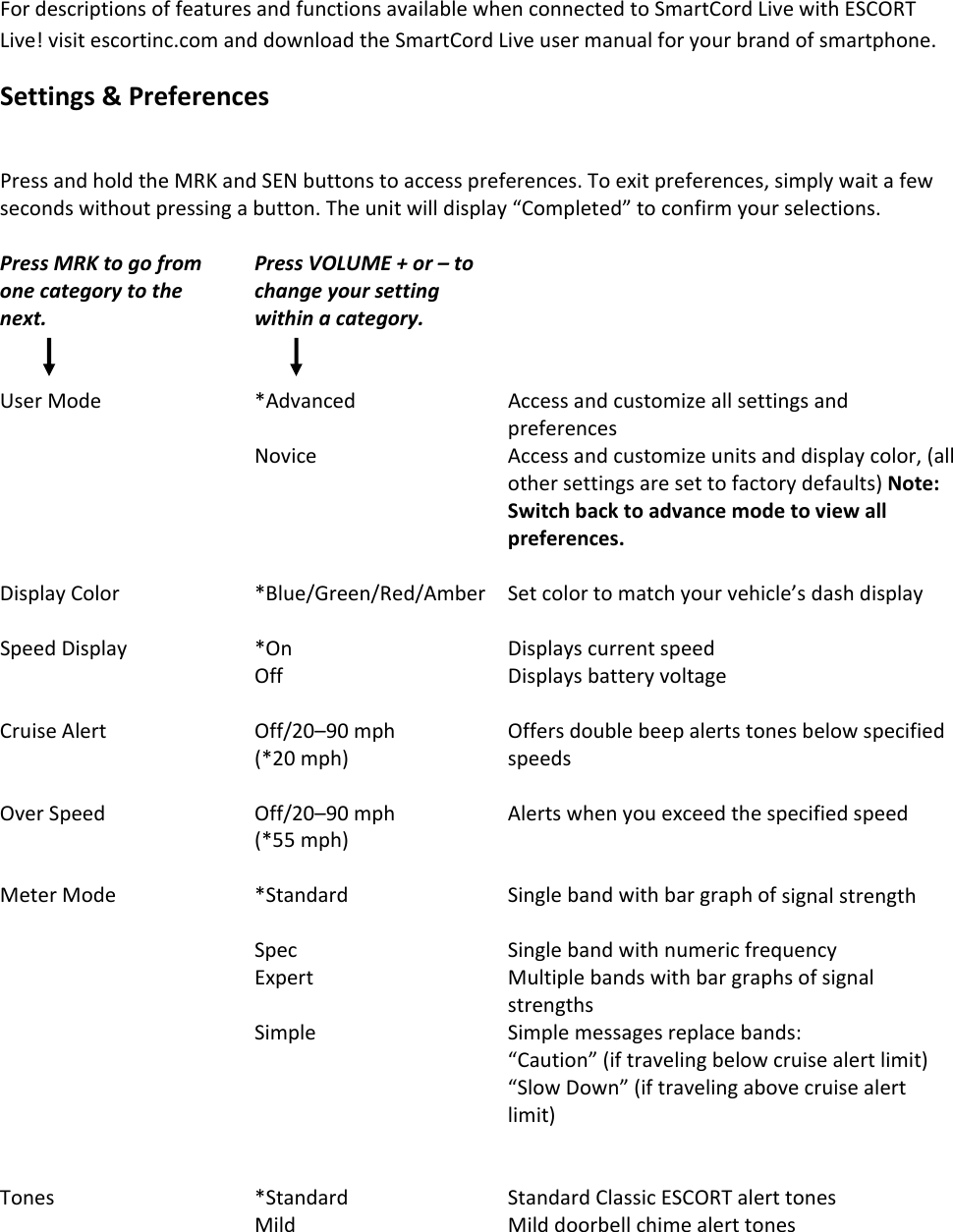 FordescriptionsoffeaturesandfunctionsavailablewhenconnectedtoSmartCordLivewithESCORTLive!visitescortinc.comanddownloadtheSmartCordLiveusermanualforyourbrandofsmartphone.Settings&amp;PreferencesPressandholdtheMRKandSENbuttonstoaccesspreferences.Toexitpreferences,simplywaitafewsecondswithoutpressingabutton.Theunitwilldisplay“Completed”toconfirmyourselections.PressMRKtogofromonecategorytothenext.PressVOLUME+or–tochangeyoursettingwithinacategory.UserMode*AdvancedAccessandcustomizeallsettingsandpreferencesNoviceAccessandcustomizeunitsanddisplaycolor,(allothersettingsaresettofactorydefaults)Note:Switchbacktoadvancemodetoviewallpreferences.DisplayColor*Blue/Green/Red/AmberSetcolortomatchyourvehicle’sdashdisplaySpeedDisplay*OnDisplayscurrentspeedOffDisplaysbatteryvoltageCruiseAlertOff/20–90mph(*20mph)OffersdoublebeepalertstonesbelowspecifiedspeedsOverSpeedOff/20–90mph(*55mph)AlertswhenyouexceedthespecifiedspeedMeterMode*StandardSinglebandwithbargraphofsignalstrengthSpecSinglebandwithnumericfrequencyExpertMultiplebandswithbargraphsofsignalstrengthsSimpleSimplemessagesreplacebands:“Caution”(iftravelingbelowcruisealertlimit)“SlowDown”(iftravelingabovecruisealertlimit)Tones*StandardStandardClassicESCORTalerttonesMildMilddoorbellchimealerttones