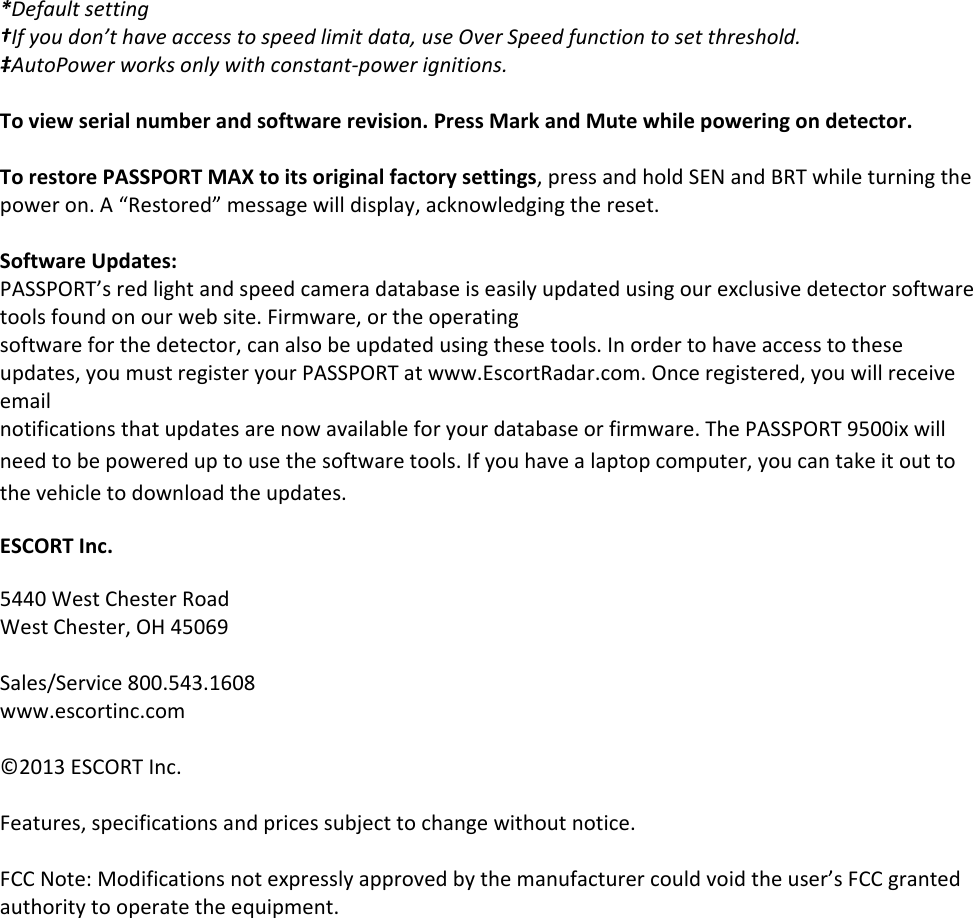 *Defaultsetting†Ifyoudon’thaveaccesstospeedlimitdata,useOverSpeedfunctiontosetthreshold.‡AutoPowerworksonlywithconstant‐powerignitions.Toviewserialnumberandsoftwarerevision.PressMarkandMutewhilepoweringondetector.TorestorePASSPORTMAXtoitsoriginalfactorysettings,pressandholdSENandBRTwhileturningthepoweron.A“Restored”messagewilldisplay,acknowledgingthereset.SoftwareUpdates:PASSPORT’sredlightandspeedcameradatabaseiseasilyupdatedusingourexclusivedetectorsoftwaretoolsfoundonourwebsite.Firmware,ortheoperatingsoftwareforthedetector,canalsobeupdatedusingthesetools.Inordertohaveaccesstotheseupdates,youmustregisteryourPASSPORTatwww.EscortRadar.com.Onceregistered,youwillreceiveemailnotificationsthatupdatesarenowavailableforyourdatabaseorfirmware.ThePASSPORT9500ixwillneedtobepowereduptousethesoftwaretools.Ifyouhavealaptopcomputer,youcantakeitouttothevehicletodownloadtheupdates.ESCORTInc.5440WestChesterRoadWestChester,OH45069Sales/Service800.543.1608www.escortinc.com©2013ESCORTInc.Features,specificationsandpricessubjecttochangewithoutnotice.FCCNote:Modificationsnotexpresslyapprovedbythemanufacturercouldvoidtheuser’sFCCgrantedauthoritytooperatetheequipment. 