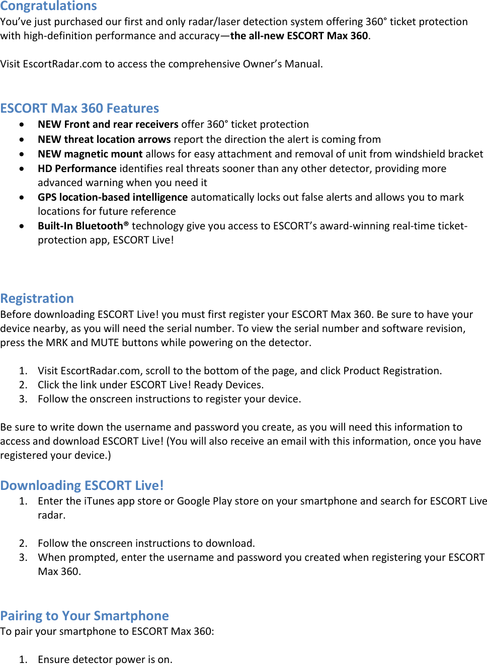 Congratulations You’ve just purchased our first and only radar/laser detection system offering 360° ticket protection with high-definition performance and accuracy—the all-new ESCORT Max 360.  Visit EscortRadar.com to access the comprehensive Owner’s Manual.   ESCORT Max 360 Features  NEW Front and rear receivers offer 360° ticket protection  NEW threat location arrows report the direction the alert is coming from  NEW magnetic mount allows for easy attachment and removal of unit from windshield bracket  HD Performance identifies real threats sooner than any other detector, providing more advanced warning when you need it  GPS location-based intelligence automatically locks out false alerts and allows you to mark locations for future reference  Built-In Bluetooth® technology give you access to ESCORT’s award-winning real-time ticket-protection app, ESCORT Live!    Registration Before downloading ESCORT Live! you must first register your ESCORT Max 360. Be sure to have your device nearby, as you will need the serial number. To view the serial number and software revision, press the MRK and MUTE buttons while powering on the detector.  1. Visit EscortRadar.com, scroll to the bottom of the page, and click Product Registration. 2. Click the link under ESCORT Live! Ready Devices. 3. Follow the onscreen instructions to register your device.  Be sure to write down the username and password you create, as you will need this information to access and download ESCORT Live! (You will also receive an email with this information, once you have registered your device.)  Downloading ESCORT Live! 1. Enter the iTunes app store or Google Play store on your smartphone and search for ESCORT Live radar.  2. Follow the onscreen instructions to download. 3. When prompted, enter the username and password you created when registering your ESCORT Max 360.   Pairing to Your Smartphone To pair your smartphone to ESCORT Max 360:  1. Ensure detector power is on. 
