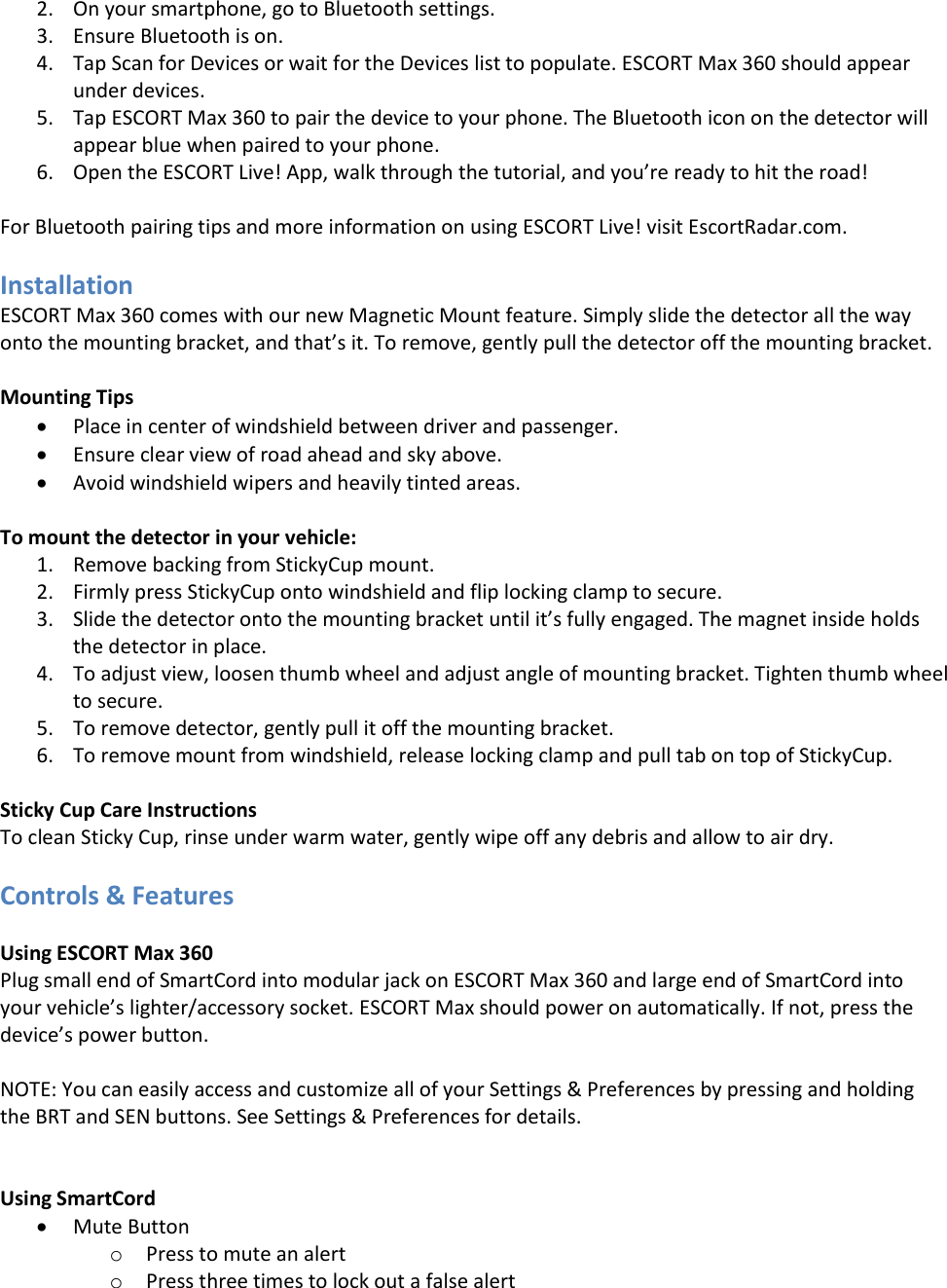 2. On your smartphone, go to Bluetooth settings. 3. Ensure Bluetooth is on. 4. Tap Scan for Devices or wait for the Devices list to populate. ESCORT Max 360 should appear under devices. 5. Tap ESCORT Max 360 to pair the device to your phone. The Bluetooth icon on the detector will appear blue when paired to your phone. 6. Open the ESCORT Live! App, walk through the tutorial, and you’re ready to hit the road!  For Bluetooth pairing tips and more information on using ESCORT Live! visit EscortRadar.com.  Installation ESCORT Max 360 comes with our new Magnetic Mount feature. Simply slide the detector all the way onto the mounting bracket, and that’s it. To remove, gently pull the detector off the mounting bracket.  Mounting Tips  Place in center of windshield between driver and passenger.  Ensure clear view of road ahead and sky above.  Avoid windshield wipers and heavily tinted areas.  To mount the detector in your vehicle: 1. Remove backing from StickyCup mount. 2. Firmly press StickyCup onto windshield and flip locking clamp to secure. 3. Slide the detector onto the mounting bracket until it’s fully engaged. The magnet inside holds the detector in place. 4. To adjust view, loosen thumb wheel and adjust angle of mounting bracket. Tighten thumb wheel to secure. 5. To remove detector, gently pull it off the mounting bracket. 6. To remove mount from windshield, release locking clamp and pull tab on top of StickyCup.  Sticky Cup Care Instructions To clean Sticky Cup, rinse under warm water, gently wipe off any debris and allow to air dry.  Controls &amp; Features  Using ESCORT Max 360 Plug small end of SmartCord into modular jack on ESCORT Max 360 and large end of SmartCord into your vehicle’s lighter/accessory socket. ESCORT Max should power on automatically. If not, press the device’s power button.  NOTE: You can easily access and customize all of your Settings &amp; Preferences by pressing and holding the BRT and SEN buttons. See Settings &amp; Preferences for details.   Using SmartCord  Mute Button o Press to mute an alert  o Press three times to lock out a false alert 