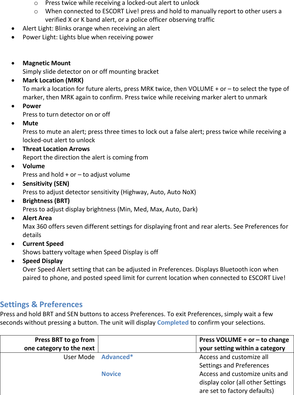 o Press twice while receiving a locked-out alert to unlock o When connected to ESCORT Live! press and hold to manually report to other users a verified X or K band alert, or a police officer observing traffic  Alert Light: Blinks orange when receiving an alert  Power Light: Lights blue when receiving power    Magnetic Mount Simply slide detector on or off mounting bracket  Mark Location (MRK) To mark a location for future alerts, press MRK twice, then VOLUME + or – to select the type of marker, then MRK again to confirm. Press twice while receiving marker alert to unmark  Power  Press to turn detector on or off  Mute Press to mute an alert; press three times to lock out a false alert; press twice while receiving a locked-out alert to unlock  Threat Location Arrows Report the direction the alert is coming from  Volume Press and hold + or – to adjust volume  Sensitivity (SEN) Press to adjust detector sensitivity (Highway, Auto, Auto NoX)  Brightness (BRT) Press to adjust display brightness (Min, Med, Max, Auto, Dark)  Alert Area Max 360 offers seven different settings for displaying front and rear alerts. See Preferences for details  Current Speed Shows battery voltage when Speed Display is off   Speed Display Over Speed Alert setting that can be adjusted in Preferences. Displays Bluetooth icon when paired to phone, and posted speed limit for current location when connected to ESCORT Live!    Settings &amp; Preferences Press and hold BRT and SEN buttons to access Preferences. To exit Preferences, simply wait a few seconds without pressing a button. The unit will display Completed to confirm your selections.  Press BRT to go from  one category to the next  Press VOLUME + or – to change your setting within a category User Mode Advanced* Access and customize all Settings and Preferences  Novice Access and customize units and display color (all other Settings are set to factory defaults) 