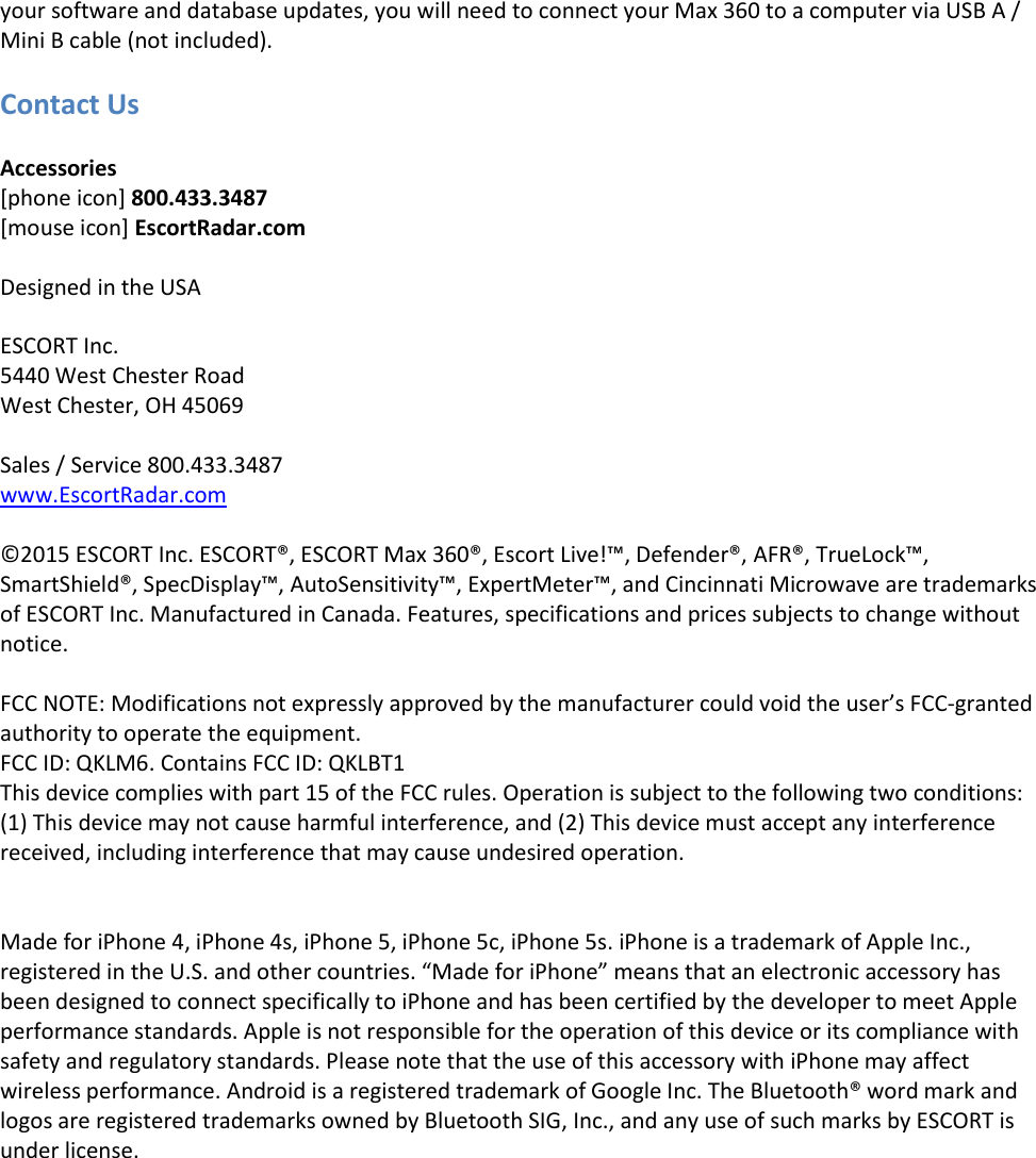 your software and database updates, you will need to connect your Max 360 to a computer via USB A / Mini B cable (not included).  Contact Us  Accessories [phone icon] 800.433.3487 [mouse icon] EscortRadar.com    Designed in the USA  ESCORT Inc. 5440 West Chester Road West Chester, OH 45069  Sales / Service 800.433.3487 www.EscortRadar.com  ©2015 ESCORT Inc. ESCORT®, ESCORT Max 360®, Escort Live!™, Defender®, AFR®, TrueLock™, SmartShield®, SpecDisplay™, AutoSensitivity™, ExpertMeter™, and Cincinnati Microwave are trademarks of ESCORT Inc. Manufactured in Canada. Features, specifications and prices subjects to change without notice.  FCC NOTE: Modifications not expressly approved by the manufacturer could void the user’s FCC-granted authority to operate the equipment.    FCC ID: QKLM6. Contains FCC ID: QKLBT1     This device complies with part 15 of the FCC rules. Operation is subject to the following two conditions: (1) This device may not cause harmful interference, and (2) This device must accept any interference received, including interference that may cause undesired operation.   Made for iPhone 4, iPhone 4s, iPhone 5, iPhone 5c, iPhone 5s. iPhone is a trademark of Apple Inc., registered in the U.S. and other countries. “Made for iPhone” means that an electronic accessory has been designed to connect specifically to iPhone and has been certified by the developer to meet Apple performance standards. Apple is not responsible for the operation of this device or its compliance with safety and regulatory standards. Please note that the use of this accessory with iPhone may affect wireless performance. Android is a registered trademark of Google Inc. The Bluetooth® word mark and logos are registered trademarks owned by Bluetooth SIG, Inc., and any use of such marks by ESCORT is under license. 