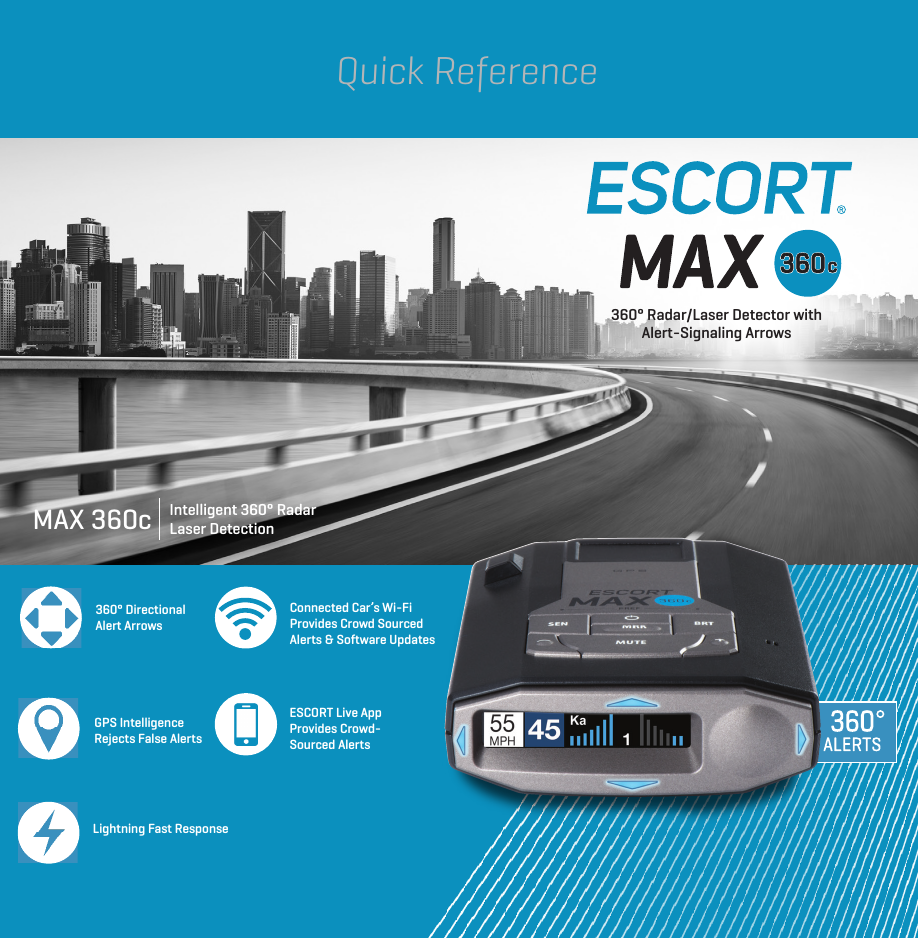 360° Directional Alert ArrowsGPS Intelligence Rejects False AlertsLightning Fast ResponseConnected Car’s Wi-FiProvides Crowd SourcedAlerts &amp; Software UpdatesESCORT Live App Provides Crowd-Sourced AlertsIntelligent 360° Radar Laser DetectionMAX 360c360° Radar/Laser Detector with Alert-Signaling ArrowsQuick Reference