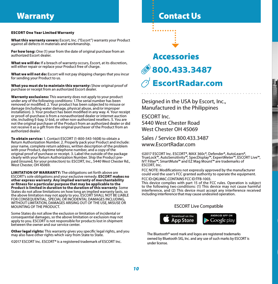   Contact Us10Designed in the USA by Escort, Inc.,  Manufactured in the PhilippinesESCORT Inc.5440 West Chester RoadWest Chester OH 45069Sales / Service 800.433.3487www.EscortRadar.com©2017 ESCORT Inc. ESCORT®, MAX 360c®, Defender®, AutoLearn®, TrueLock™, AutoSensitivity™, SpecDisplay™, ExpertMeter™, ESCORT Live™, IVT Filter™, SmartMute™ and EZ Mag Mount™ are trademarks of  ESCORT, Inc. FCC NOTE: Modications not expressly approved by the manufacturer could void the user’s FCC granted authority to operate the equipment.FCC ID:QKLM6C.CONTAINS FCC ID:TFB-1003.This device complies with part 15 of the FCC rules. Operation is subject to the following two conditions: (1) This device may not cause harmful interference, and (2) This device must accept any interference received including interference that may cause undesired operation.      Accessories  800.433.3487     EscortRadar.comThe Bluetooth® word mark and logos are registered trademarks owned by Bluetooth SIG, Inc. and any use of such marks by ESCORT isunder license.  ESCORT Live Compatible360° Directional Alert ArrowsGPS Intelligence Rejects False AlertsLightning Fast ResponseConnected Car’s Wi-FiProvides Crowd SourcedAlerts &amp; Software UpdatesESCORT Live App Provides Crowd-Sourced AlertsIntelligent 360° Radar Laser DetectionMAX 360c360° Radar/Laser Detector with Alert-Signaling ArrowsESCORT One Year Limited WarrantyWhat this warranty covers: Escort, Inc. (“Escort”) warrants your Product against all defects in materials and workmanship.For how long: One (1) year from the date of original purchase from an authorized Escort dealer.What we will do: If a breach of warranty occurs, Escort, at its discretion, will either repair or replace your Product free of charge.What we will not do: Escort will not pay shipping charges that you incur for sending your Product to us.What you must do to maintain this warranty: Show original proof of purchase or receipt from an authorized Escort dealer.Warranty exclusions: This warranty does not apply to your product under any of the following conditions: 1.The serial number has been removed or modied. 2. Your product has been subjected to misuse or damage (including water damage, physical abuse, and/or improperinstallation). 3. Your product has been modied in any way. 4. Your receipt or proof-of-purchase is from a nonauthorized dealer or internet auction site, including E-bay, U-bid, or other non-authorized resellers. 5. You are not the original purchaser of the Product from an authorized dealer or did not receive it as a gift from the original purchaser of the Product from an authorized dealer.To obtain service: 1. Contact ESCORT (1-800-543-1608) to obtain a Return Authorization Number. 2. Properly pack your Product and include: your name, complete return address, written description of the problem with your Product, daytime telephone number, and a copy of theoriginal proof of purchase or receipt. 3. Label the outside of the package clearly with your Return Authorization Number. Ship the Product pre-paid (insured, for your protection) to: ESCORT, Inc., 5440 West Chester Rd., West Chester, OH 45069.LIMITATION OF WARRANTY: The obligations set forth above are ESCORT’s sole obligations and your exclusive remedy. ESCORT makes no other express warranty. Any implied warranty of merchantability or tness for a particular purpose that may be applicable to the Product is limited in duration to the duration of this warranty. Some States do not allow limitations on how long an implied warranty lasts, so the above limitation may not apply to you. ESCORT SHALL NOT BE LIABLE FOR CONSEQUENTIAL, SPECIAL OR INCIDENTAL DAMAGES INCLUDING, WITHOUT LIMITATION, DAMAGES ARISING OUT OF THE USE, MISUSE OR MOUNTING OF THE PRODUCT.Some States do not allow the exclusion or limitation of incidental or consequential damages, so the above limitation or exclusion may not apply to you. ESCORT is not responsible for products lost in shipment between the owner and our service center.Other legal rights: This warranty gives you specic legal rights, and you may also have other rights which vary from State to State.©2017 ESCORT Inc. ESCORT® is a registered trademark of ESCORT Inc. Warranty