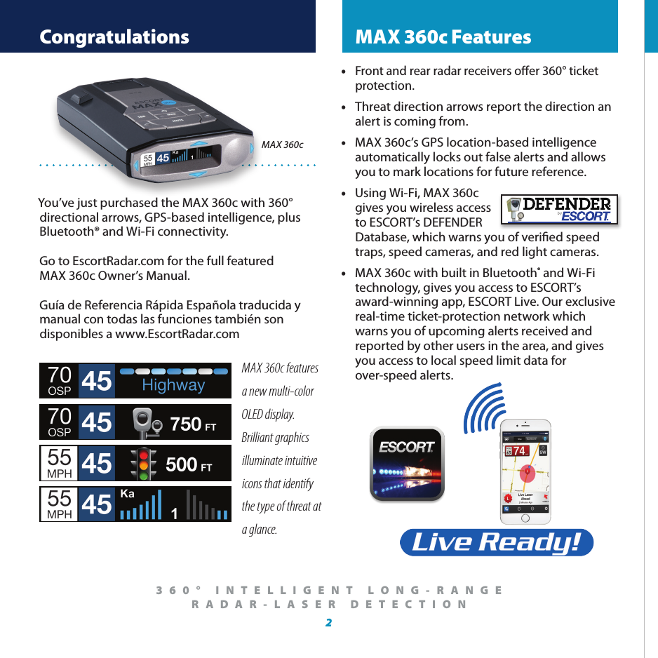  Congratulations  MAX 360c Features2® Registration and ESCORT Live360° INTELLIGENT LONG-RANGE   RADAR-LASER DETECTION You’ve just purchased the MAX 360c with 360° directional arrows, GPS-based intelligence, plus Bluetooth® and Wi-Fi connectivity. Go to EscortRadar.com for the full featured  MAX 360c Owner’s Manual.Guía de Referencia Rápida Española traducida y manual con todas las funciones también son disponibles a www.EscortRadar.comMAX 360cMAX 360c features a new multi-color OLED display.  Brilliant graphics illuminate intuitive icons that identify the type of threat at a glance.• Front and rear radar receivers oer 360° ticket    protection.•  Threat direction arrows report the direction an    alert is coming from.•  MAX 360c’s GPS location-based intelligence   automatically locks out false alerts and allows   you to mark locations for future reference.•  Using Wi-Fi, MAX 360c    gives you wireless access    to ESCORT’s DEFENDER    Database, which warns you of veried speed     traps, speed cameras, and red light cameras.•  MAX 360c with built in Bluetooth® and Wi-Fi      technology, gives you access to ESCORT’s      award-winning app, ESCORT Live. Our exclusive    real-time ticket-protection network which      warns you of upcoming alerts received and      reported by other users in the area, and gives    you access to local speed limit data for      over-speed alerts. 