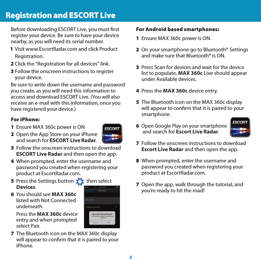 For iPhone:1  Ensure MAX 360c power is ON2  Open the App Store on your iPhone    and  search for ESCORT Live Radar.3  Follow the onscreen instructions to download    ESCORT Live Radar and then open the app.4  When prompted, enter the username and      password  you created when registering your     product at EscortRadar.com. 5  Press the Settings button           then select     Devices.6  You should see MAX 360c    listed  with Not Connected   underneath.    Press  the MAX 360c device    entry  and when prompted    select Pair.7  The Bluetooth icon on the MAX 360c display     will appear to conrm that it is paired to your   iPhone.3 Registration and ESCORT LiveBefore downloading ESCORT Live, you must rstregister your device. Be sure to have your device nearby, as you will need its serial number. 1 Visit www.EscortRadar.com and click Product  Registration.2 Click the “Registration for all devices” link.3 Follow the onscreen instructions to register   your device.Be sure to write down the username and password you create, as you will need this information to access and download ESCORT Live. (You will also receive an e-mail with this information, once you have registered your device.)360° INTELLIGENT LONG-RANGE   RADAR-LASER DETECTIONFor Android based smartphones:1  Ensure MAX 360c power is ON.2  On your smartphone go to Bluetooth® Settings    and  make sure that Bluetooth® is ON.3  Press Scan for devices and wait for the device    list to  populate, MAX 360c Live should appear    under  Available devices.4  Press the MAX 360c device entry. 5  The Bluetooth icon on the MAX 360c display     will appear to conrm that it is paired to your   smartphone.6 Open Google Play on your smartphone    and  search for Escort Live Radar.7  Follow the onscreen instructions to download   Escort  Live Radar and then open the app.8  When prompted, enter the username and      password you created when registering your     product at EscortRadar.com.7  Open the app, walk through the tutorial, and   you’re ready to hit the road!