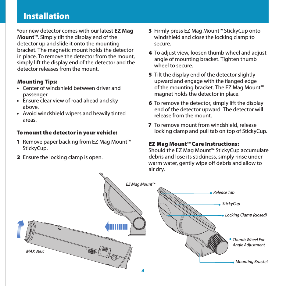 4 Registration and ESCORT Live  InstallationLocking Clamp (closed)Thumb Wheel ForAngle AdjustmentMounting BracketRelease TabStickyCup3  Firmly press EZ Mag Mount™ StickyCup onto windshield and close the locking clamp to secure.4  To adjust view, loosen thumb wheel and adjust angle of mounting bracket. Tighten thumb wheel to secure. 5  Tilt the display end of the detector slightly upward and engage with the anged edge of the mounting bracket. The EZ Mag Mount™ magnet holds the detector in place.6  To remove the detector, simply lift the display  end of the detector upward. The detector will  release from the mount.7  To remove mount from windshield, release   locking clamp and pull tab on top of StickyCup.EZ Mag Mount™ Care Instructions: Should the EZ Mag Mount™ StickyCup accumulate debris and lose its stickiness, simply rinse under warm water, gently wipe o debris and allow to air dry.Your new detector comes with our latest EZ Mag Mount™. Simply tilt the display end of the detector up and slide it onto the mounting bracket. The magnetic mount holds the detector in place. To remove the detector from the mount, simply lift the display end of the detector and the detector releases from the mount.Mounting Tips:•  Center of windshield between driver and  passenger.•  Ensure clear view of road ahead and sky  above.•  Avoid windshield wipers and heavily tinted  areas.To mount the detector in your vehicle:1  Remove paper backing from EZ Mag Mount™ StickyCup.2  Ensure the locking clamp is open.MAX 360cEZ Mag Mount™