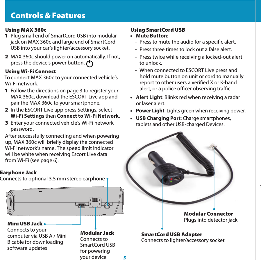5Mini USB JackConnects to your computer via USB A / Mini B cable for downloading software updates  Controls &amp; FeaturesModular JackConnects to SmartCord USB for powering your deviceEarphone JackConnects to optional 3.5 mm stereo earphoneModular ConnectorPlugs into detector jackSmartCord USB AdapterConnects to lighter/accessory socketUsing MAX 360c1  Plug small end of SmartCord USB into modular    jack on MAX 360c and large end of SmartCord    USB into your car’s lighter/accessory socket.2  MAX 360c should power on automatically. If not,   press the device’s power button.Using Wi-Fi ConnectTo connect MAX 360c to your connected vehicle’s Wi-Fi network.1  Follow the directions on page 3 to register your    MAX 360c, download the ESCORT Live app and    pair the MAX 360c to your smartphone. 2  In the ESCORT Live app press Settings, select    Wi-Fi Settings then Connect to Wi-Fi Network.3  Enter your connected vehicle’s Wi-Fi network   password.After successfully connecting and when powering up, MAX 360c will briey display the connected Wi-Fi network’s name. The speed limit indicator will be white when receiving Escort Live data  from Wi-Fi (see page 6).Using SmartCord USB• Mute Button: -  Press to mute the audio for a specic alert.-  Press three times to lock out a false alert.-  Press twice while receiving a locked-out alert to unlock.-  When connected to ESCORT Live press and  hold mute button on unit or cord to manually  report to other users a veried X or K-band  alert, or a police ocer observing trac.• Alert Light: Blinks red when receiving a radar    or laser alert.• Power Light: Lights green when receiving power.• USB Charging Port: Charge smartphones,      tablets and other USB-charged Devices.    Controls &amp; FeaturesMark Location (MRK)To mark a location for future alerts, press MRK twice, then VOL + or – to select the type of marker, then MRK again to conrm. Press twice while receiving marker alert to unmark