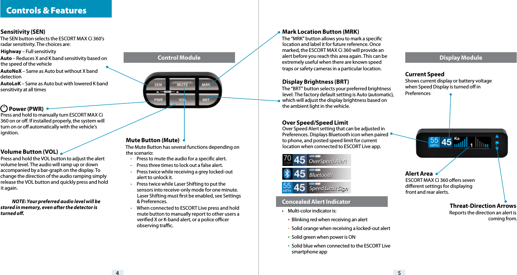 Current SpeedShows current display or battery voltage when Speed Display is turned o in PreferencesMark Location Button (MRK)The “MRK” button allows you to mark a specic location and label it for future reference. Once marked, the ESCORT MAX Ci 360 will provide an alert before you reach this area again. This can be extremely useful when there are known speed traps or safety cameras in a particular location. Display Brightness (BRT) The “BRT” button selects your preferred brightness level. The factory default setting is Auto (automatic), which will adjust the display brightness based on the ambient light in the vehicle. Over Speed/Speed Limit Over Speed Alert setting that can be adjusted in Preferences. Displays Bluetooth icon when paired to phone, and posted speed limit for current location when connected to ESCORT Live app.Alert Area ESCORT MAX Ci 360 oers seven dierent settings for displaying front and rear alerts.Sensitivity (SEN)The SEN button selects the ESCORT MAX Ci 360’s radar sensitivity. The choices are:Highway – Full sensitivityAuto – Reduces X and K band sensitivity based on the speed of the vehicleAutoNoX – Same as Auto but without X band detectionAutoLoK – Same as Auto but with lowered K band sensitivity at all times        Power (PWR) Press and hold to manually turn ESCORT MAX Ci 360 on or o. If installed properly, the system will turn on or o automatically with the vehicle’s ignition.Volume Button (VOL)Press and hold the VOL button to adjust the alert volume level. The audio will ramp up or down accompanied by a bar-graph on the display. To change the direction of the audio ramping simply release the VOL button and quickly press and hold it again. NOTE: Your preferred audio level will be stored in memory, even after the detector is turned o.4 5Mute Button (Mute)The Mute Button has several functions depending on the scenario:-  Press to mute the audio for a specic alert.-  Press three times to lock out a false alert.-  Press twice while receiving a grey locked-out alert to unlock it.-  Press twice while Laser Shifting to put the sensors into receive-only mode for one minute. Laser Shifting must rst be enabled, see Settings &amp; Preferences.-  When connected to ESCORT Live press and hold mute button to manually report to other users a veried X or K-band alert, or a police ocer observing trac.Display ModuleControl Module  Controls &amp; FeaturesOverSpeed AlertBluetoothSpeed Limit SignThreat-Direction ArrowsReports the direction an alert is coming from.  Concealed Alert Indicator•  Multi-color indicator is: •  Blinking red when receiving an alert • Solid orange when receiving a locked-out alert • Solid green when power is ON • Solid blue when connected to the ESCORT Live      smartphone app