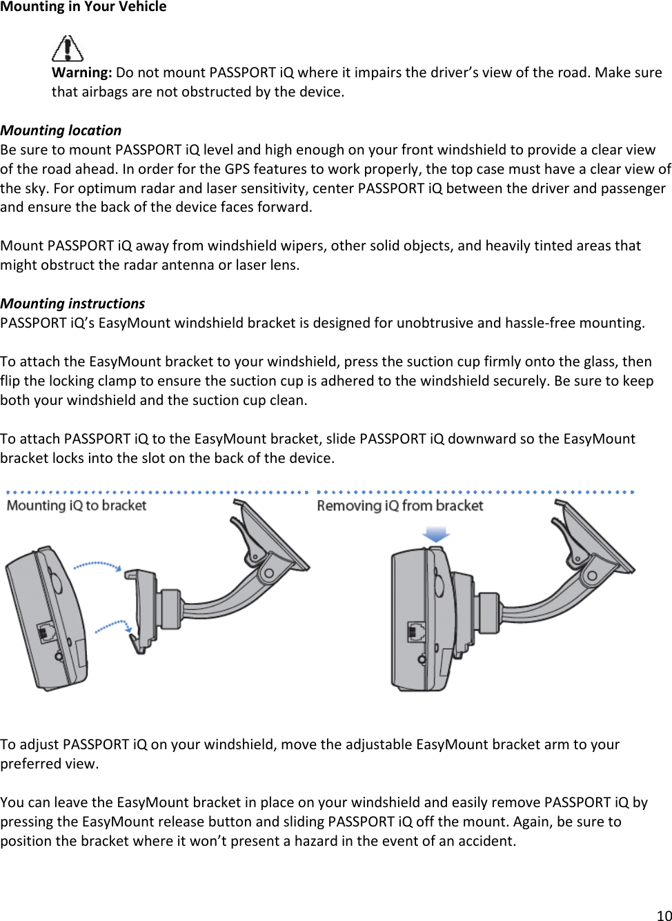 10  Mounting in Your Vehicle   Warning: Do not mount PASSPORT iQ where it impairs the driver’s view of the road. Make sure that airbags are not obstructed by the device.   Mounting location Be sure to mount PASSPORT iQ level and high enough on your front windshield to provide a clear view of the road ahead. In order for the GPS features to work properly, the top case must have a clear view of the sky. For optimum radar and laser sensitivity, center PASSPORT iQ between the driver and passenger and ensure the back of the device faces forward.  Mount PASSPORT iQ away from windshield wipers, other solid objects, and heavily tinted areas that might obstruct the radar antenna or laser lens.  Mounting instructions PASSPORT iQ’s EasyMount windshield bracket is designed for unobtrusive and hassle-free mounting.   To attach the EasyMount bracket to your windshield, press the suction cup firmly onto the glass, then flip the locking clamp to ensure the suction cup is adhered to the windshield securely. Be sure to keep both your windshield and the suction cup clean.  To attach PASSPORT iQ to the EasyMount bracket, slide PASSPORT iQ downward so the EasyMount bracket locks into the slot on the back of the device.        To adjust PASSPORT iQ on your windshield, move the adjustable EasyMount bracket arm to your preferred view.  You can leave the EasyMount bracket in place on your windshield and easily remove PASSPORT iQ by pressing the EasyMount release button and sliding PASSPORT iQ off the mount. Again, be sure to position the bracket where it won’t present a hazard in the event of an accident.   