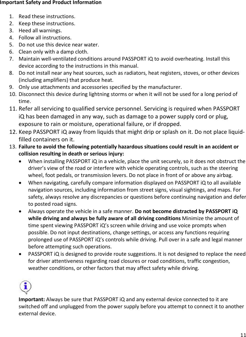 11  Important Safety and Product Information  1. Read these instructions. 2. Keep these instructions. 3. Heed all warnings. 4. Follow all instructions. 5. Do not use this device near water. 6. Clean only with a damp cloth. 7. Maintain well-ventilated conditions around PASSPORT iQ to avoid overheating. Install this device according to the instructions in this manual. 8. Do not install near any heat sources, such as radiators, heat registers, stoves, or other devices (including amplifiers) that produce heat. 9. Only use attachments and accessories specified by the manufacturer. 10. Disconnect this device during lightning storms or when it will not be used for a long period of time. 11. Refer all servicing to qualified service personnel. Servicing is required when PASSPORT iQ has been damaged in any way, such as damage to a power supply cord or plug, exposure to rain or moisture, operational failure, or if dropped. 12. Keep PASSPORT iQ away from liquids that might drip or splash on it. Do not place liquid-filled containers on it. 13. Failure to avoid the following potentially hazardous situations could result in an accident or collision resulting in death or serious injury: • When installing PASSPORT iQ in a vehicle, place the unit securely, so it does not obstruct the driver’s view of the road or interfere with vehicle operating controls, such as the steering wheel, foot pedals, or transmission levers. Do not place in front of or above any airbag. • When navigating, carefully compare information displayed on PASSPORT iQ to all available navigation sources, including information from street signs, visual sightings, and maps. For safety, always resolve any discrepancies or questions before continuing navigation and defer to posted road signs. • Always operate the vehicle in a safe manner. Do not become distracted by PASSPORT iQ while driving and always be fully aware of all driving conditions Minimize the amount of time spent viewing PASSPORT iQ’s screen while driving and use voice prompts when possible. Do not input destinations, change settings, or access any functions requiring prolonged use of PASSPORT iQ’s controls while driving. Pull over in a safe and legal manner before attempting such operations. • PASSPORT iQ is designed to provide route suggestions. It is not designed to replace the need for driver attentiveness regarding road closures or road conditions, traffic congestion, weather conditions, or other factors that may affect safety while driving.   Important: Always be sure that PASSPORT iQ and any external device connected to it are switched off and unplugged from the power supply before you attempt to connect it to another external device.  