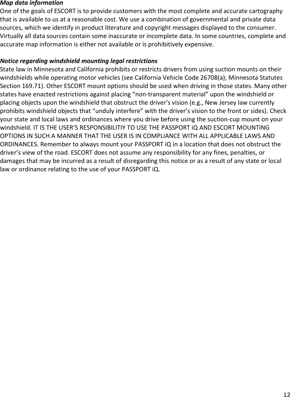 12  Map data information One of the goals of ESCORT is to provide customers with the most complete and accurate cartography that is available to us at a reasonable cost. We use a combination of governmental and private data sources, which we identify in product literature and copyright messages displayed to the consumer. Virtually all data sources contain some inaccurate or incomplete data. In some countries, complete and accurate map information is either not available or is prohibitively expensive.  Notice regarding windshield mounting legal restrictions State law in Minnesota and California prohibits or restricts drivers from using suction mounts on their windshields while operating motor vehicles (see California Vehicle Code 26708(a); Minnesota Statutes Section 169.71). Other ESCORT mount options should be used when driving in those states. Many other states have enacted restrictions against placing “non-transparent material” upon the windshield or placing objects upon the windshield that obstruct the driver’s vision (e.g., New Jersey law currently prohibits windshield objects that “unduly interfere” with the driver’s vision to the front or sides). Check your state and local laws and ordinances where you drive before using the suction-cup mount on your windshield. IT IS THE USER’S RESPONSIBILITIY TO USE THE PASSPORT iQ AND ESCORT MOUNTING OPTIONS IN SUCH A MANNER THAT THE USER IS IN COMPLIANCE WITH ALL APPLICABLE LAWS AND ORDINANCES. Remember to always mount your PASSPORT iQ in a location that does not obstruct the driver’s view of the road. ESCORT does not assume any responsibility for any fines, penalties, or damages that may be incurred as a result of disregarding this notice or as a result of any state or local law or ordinance relating to the use of your PASSPORT iQ.  