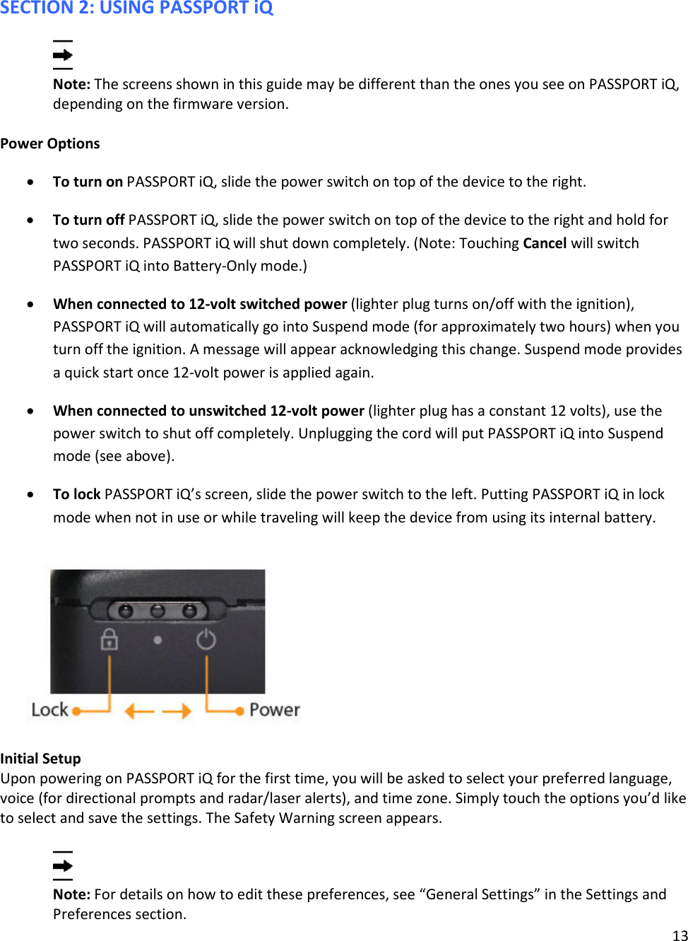 13  SECTION 2: USING PASSPORT iQ  Note: The screens shown in this guide may be different than the ones you see on PASSPORT iQ, depending on the firmware version.   Power Options • To turn on PASSPORT iQ, slide the power switch on top of the device to the right. • To turn off PASSPORT iQ, slide the power switch on top of the device to the right and hold for two seconds. PASSPORT iQ will shut down completely. (Note: Touching Cancel will switch PASSPORT iQ into Battery-Only mode.) • When connected to 12-volt switched power (lighter plug turns on/off with the ignition), PASSPORT iQ will automatically go into Suspend mode (for approximately two hours) when you turn off the ignition. A message will appear acknowledging this change. Suspend mode provides a quick start once 12-volt power is applied again. • When connected to unswitched 12-volt power (lighter plug has a constant 12 volts), use the power switch to shut off completely. Unplugging the cord will put PASSPORT iQ into Suspend mode (see above). • To lock PASSPORT iQ’s screen, slide the power switch to the left. Putting PASSPORT iQ in lock mode when not in use or while traveling will keep the device from using its internal battery.    Initial Setup Upon powering on PASSPORT iQ for the first time, you will be asked to select your preferred language, voice (for directional prompts and radar/laser alerts), and time zone. Simply touch the options you’d like to select and save the settings. The Safety Warning screen appears.   Note: For details on how to edit these preferences, see “General Settings” in the Settings and Preferences section.  