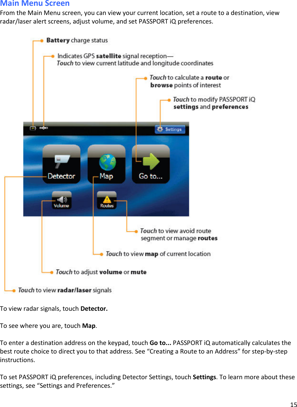 15  Main Menu Screen From the Main Menu screen, you can view your current location, set a route to a destination, view radar/laser alert screens, adjust volume, and set PASSPORT iQ preferences.     To view radar signals, touch Detector.  To see where you are, touch Map.  To enter a destination address on the keypad, touch Go to... PASSPORT iQ automatically calculates the best route choice to direct you to that address. See “Creating a Route to an Address” for step-by-step instructions.  To set PASSPORT iQ preferences, including Detector Settings, touch Settings. To learn more about these settings, see “Settings and Preferences.”   