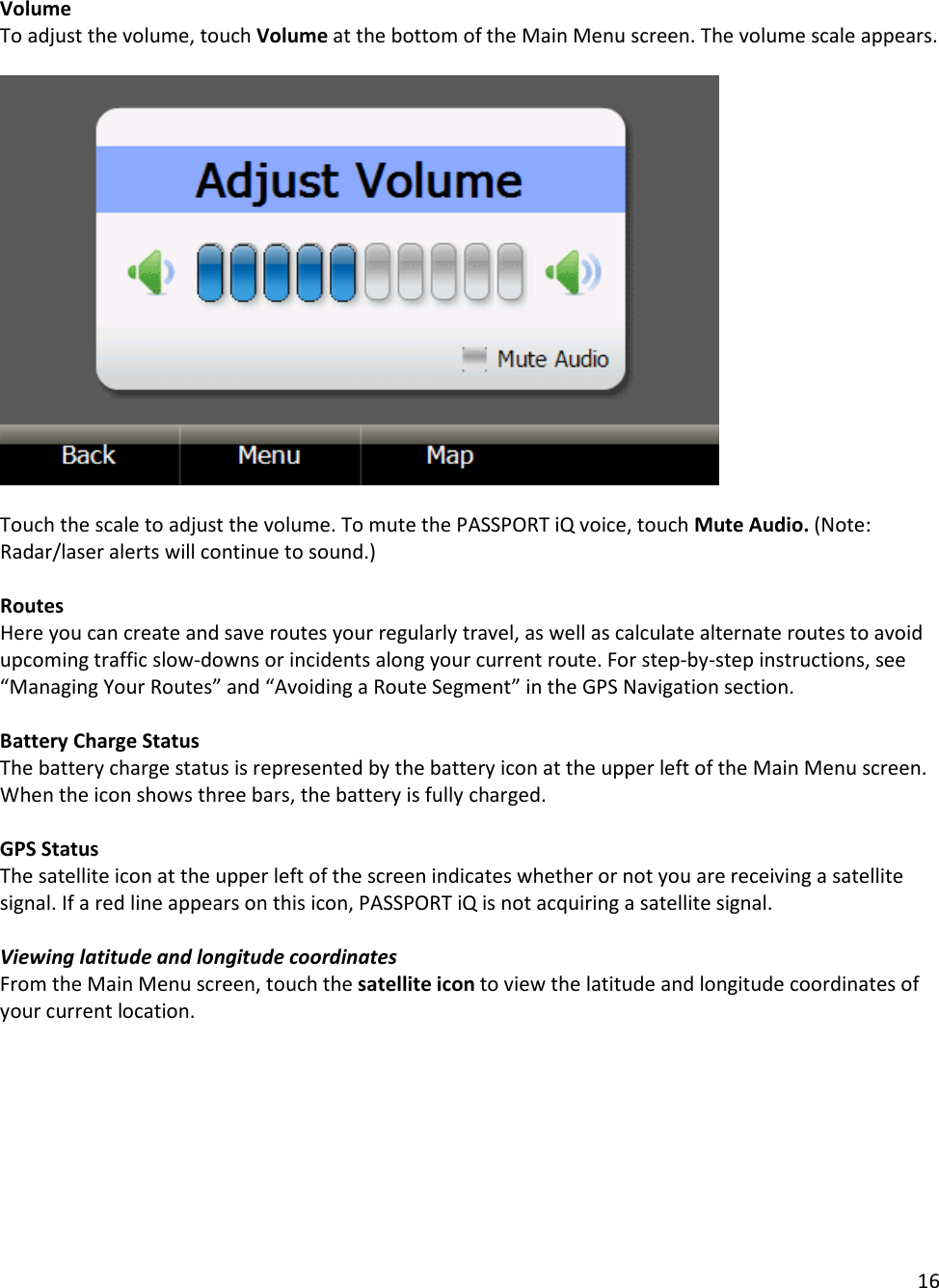 16  Volume To adjust the volume, touch Volume at the bottom of the Main Menu screen. The volume scale appears.     Touch the scale to adjust the volume. To mute the PASSPORT iQ voice, touch Mute Audio. (Note: Radar/laser alerts will continue to sound.)  Routes Here you can create and save routes your regularly travel, as well as calculate alternate routes to avoid upcoming traffic slow-downs or incidents along your current route. For step-by-step instructions, see “Managing Your Routes” and “Avoiding a Route Segment” in the GPS Navigation section.   Battery Charge Status The battery charge status is represented by the battery icon at the upper left of the Main Menu screen. When the icon shows three bars, the battery is fully charged.  GPS Status The satellite icon at the upper left of the screen indicates whether or not you are receiving a satellite signal. If a red line appears on this icon, PASSPORT iQ is not acquiring a satellite signal.  Viewing latitude and longitude coordinates From the Main Menu screen, touch the satellite icon to view the latitude and longitude coordinates of your current location.  