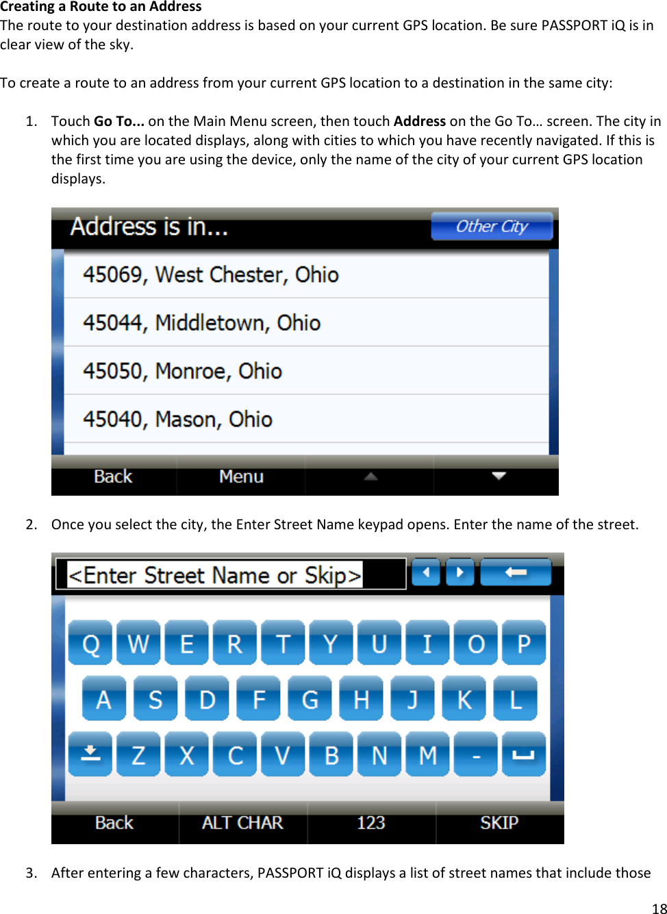 18  Creating a Route to an Address The route to your destination address is based on your current GPS location. Be sure PASSPORT iQ is in clear view of the sky.   To create a route to an address from your current GPS location to a destination in the same city:   1. Touch Go To... on the Main Menu screen, then touch Address on the Go To… screen. The city in which you are located displays, along with cities to which you have recently navigated. If this is the first time you are using the device, only the name of the city of your current GPS location displays.      2. Once you select the city, the Enter Street Name keypad opens. Enter the name of the street.     3. After entering a few characters, PASSPORT iQ displays a list of street names that include those 