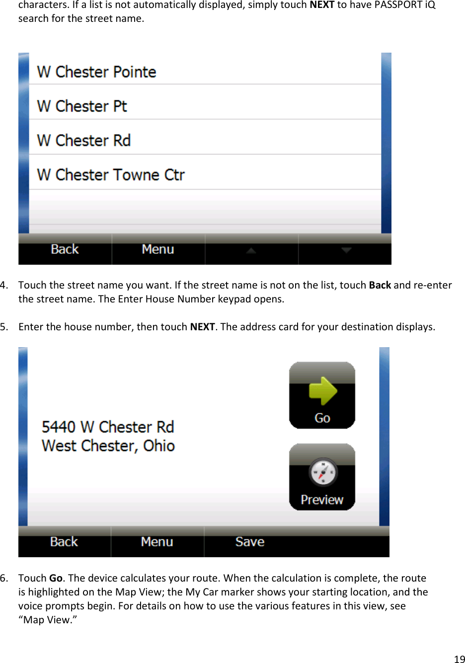 19  characters. If a list is not automatically displayed, simply touch NEXT to have PASSPORT iQ search for the street name.         4. Touch the street name you want. If the street name is not on the list, touch Back and re-enter the street name. The Enter House Number keypad opens.  5. Enter the house number, then touch NEXT. The address card for your destination displays.      6. Touch Go. The device calculates your route. When the calculation is complete, the route is highlighted on the Map View; the My Car marker shows your starting location, and the voice prompts begin. For details on how to use the various features in this view, see “Map View.”  