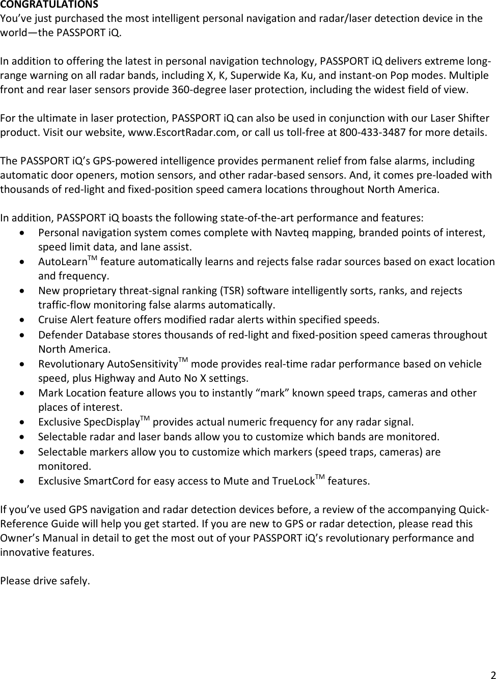 2  CONGRATULATIONS You’ve just purchased the most intelligent personal navigation and radar/laser detection device in the world—the PASSPORT iQ.    In addition to offering the latest in personal navigation technology, PASSPORT iQ delivers extreme long-range warning on all radar bands, including X, K, Superwide Ka, Ku, and instant-on Pop modes. Multiple front and rear laser sensors provide 360-degree laser protection, including the widest field of view.   For the ultimate in laser protection, PASSPORT iQ can also be used in conjunction with our Laser Shifter product. Visit our website, www.EscortRadar.com, or call us toll-free at 800-433-3487 for more details.  The PASSPORT iQ’s GPS-powered intelligence provides permanent relief from false alarms, including automatic door openers, motion sensors, and other radar-based sensors. And, it comes pre-loaded with thousands of red-light and fixed-position speed camera locations throughout North America.  In addition, PASSPORT iQ boasts the following state-of-the-art performance and features: • Personal navigation system comes complete with Navteq mapping, branded points of interest, speed limit data, and lane assist. • AutoLearnTM feature automatically learns and rejects false radar sources based on exact location and frequency. • New proprietary threat-signal ranking (TSR) software intelligently sorts, ranks, and rejects traffic-flow monitoring false alarms automatically. • Cruise Alert feature offers modified radar alerts within specified speeds. • Defender Database stores thousands of red-light and fixed-position speed cameras throughout North America. • Revolutionary AutoSensitivityTM mode provides real-time radar performance based on vehicle speed, plus Highway and Auto No X settings. • Mark Location feature allows you to instantly “mark” known speed traps, cameras and other places of interest. • Exclusive SpecDisplayTM provides actual numeric frequency for any radar signal. • Selectable radar and laser bands allow you to customize which bands are monitored. • Selectable markers allow you to customize which markers (speed traps, cameras) are monitored. • Exclusive SmartCord for easy access to Mute and TrueLockTM features.  If you’ve used GPS navigation and radar detection devices before, a review of the accompanying Quick-Reference Guide will help you get started. If you are new to GPS or radar detection, please read this Owner’s Manual in detail to get the most out of your PASSPORT iQ’s revolutionary performance and innovative features.   Please drive safely.  